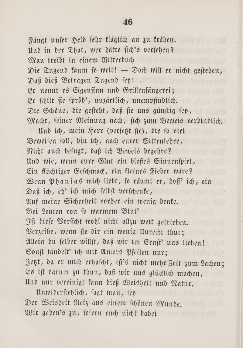 Fängt unſer Held ſehr kläglich an zu Frähen. Und in der That, wer hätte ſich's verſehen? Man treibt in einem Ritterbuch Die Tugend kaum ſo weit! — Doch will er nicht geſtehen, Daß dieß Betragen Tugend fey: . Er nennt es Eigenſinn und Grillenfängerei; Er ſchilt fie ſproͤd', unzärtlich, unempfindlich. Die Schoͤne, die geſteht, daß ſie uns günſtig ſey, Macht, ſeiner Meinung nach, ſich zum Beweis verbindlich. Und ich, mein Herr (verfegt fie), die fo viel Beweiſen ſoll, bin ich, nach eurer Sittenlehre, Licht auch befugt, daß ich Beweis begehre? Und wie, wenn eure Glut ein bloßes Sinnenſpiel, Ein flüchtiger Geſchmack, ein kleines Fieber wäre? Wenn Phanias mich liebt, ſo räumt er, hoff' ich, ein Daß ich, eh' ich mich ſelbſt verſchenke, Auf meine Sicherheit vorher ein wenig denke. Bei Leuten von ſo warmem Blut' Iſt dieſe Vorſicht wohl nicht allzu weit getrieben. Verzeihe, wenn ſie dir ein wenig Unrecht thut; Allein du ſelber willſt, daß wir im Ernſt' uns lieben! Sonſt tändelt' ich mit Amors Pfeilen nur; Jetzt, da er mich erhaſcht, iſt's nicht mehr Zeit zum Lachen; Es iſt darum zu thun, daß wir uns glücklich machen, Und nur vereinigt kann dieß Weisheit und Natur. Unwiderſtehlich, ſagt man, ſey Der Weisheit Reiz aus einem ſchoͤnen Munde. Wir geben's zu, ſofern euch nicht dabei