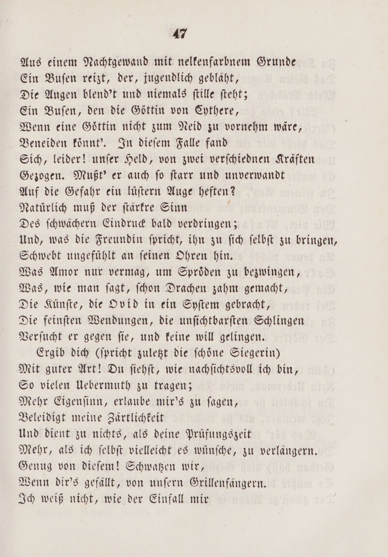 Aus einem Nachtgewand mit nelfenfarbnem Grunde Ein Buſen reizt, der, jugendlich gebläht, Die Augen blend't und niemals ſtille ſteht; Ein Buſen, den die Göttin von Cythere, Wenn eine Göttin nicht zum Neid zu vornehm wäre, Beneiden koͤnnt'. In dieſem Falle fand Sich, leider! unſer Held, von zwei verſchiednen Kräften Gezogen. Mußt' er auch fo ſtarr und unverwandt Auf die Gefahr ein luͤſtern Auge heften? Natürlich muß der ſtärkre Sinn Des ſchwächern Eindruck bald verdringen; Und, was die Freundin ſpricht, ihn zu ſich ſelbſt zu bringen, Schwebt ungefühlt an ſeinen Ohren hin. Was Amor nur vermag, um Sproͤden zu bezwingen, Was, wie man ſagt, ſchon Drachen zahm gemacht, Die Künſte, die Ovid in ein Syſtem gebracht, Die feinſten Wendungen, die unſichtbarſten Schlingen Verſucht er gegen ſie, und keine will gelingen. Ergib dich (ſpricht zuletzt die ſchoͤne Siegerin) Mit guter Art! Du ſiehſt, wie nachſichtsvoll ich bin, So vielen Uebermuth zu tragen; Mehr Eigenſinn, erlaube mir's zu ſagen, Beleidigt meine Zärtlichkeit Und dient zu nichts, als deine Prüfungszeit Mehr, als ich ſelbſt vielleicht es wünſche, zu verlängern. Genug von dieſem! Schwatzen wir, Wenn dir's gefällt, von unſern Grillenfangern. Ich weiß nicht, wie der Einfall mir