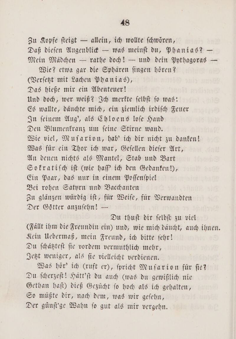 Zu Kopfe ſteigt — allein, ich wollte ſchwoͤren, Daß dieſen Augenblick — was meinſt du, Phanias? — Mein Mädchen — rathe doch! — und dein Pythagoras — Wie? etwa gar die Sphären fingen hören? (Verſetzt mit Lachen Phanias), Das hieße mir ein Abenteuer! Und doch, wer weiß? Ich merkte ſelbſt ſo was: Es wallte, däuchte mich, ein ziemlich irdiſch Feuer In ſeinem Aug', als Chloens loſe Hand Den Blumenkranz um ſeine Stirne wand. Wie viel, Muſarion, hab' ich dir nicht zu danken! Was für ein Thor ich war, Geſellen dieſer Art, An denen nichts als Mantel, Stab und Bart Sokratiſch iſt (wie haſſ' ich den Gedanken!), Ein Paar, das nur in einem Poſſenſpiel Bei rohen Satyrn und Bacchanten Zu glänzen würdig iſt, für Weiſe, für Verwandten Der Goͤtter anzuſehn! — Du thuſt dir ſelbſt zu viel (Faͤllt ihm die Freundin ein) und, wie mich daucht, auch ihnen. Kein Uebermaß, mein Freund, ich bitte ſehr! Du ſchätzteſt ſie vordem vermuthlich mehr, Jetzt weniger, als ſie vielleicht verdienen. Was hör' ich (ruft er), ſpricht Muſarion für fie? Du ſcherzeſt! Hatt'ſt du auch (was du gewißlich nie Gethan haſt) dieß Gezücht ſo hoch als ich gehalten, So müßte dir, nach dem, was wir geſehn, Der gunſt'ge Wahn fo gut als mir vergehn.