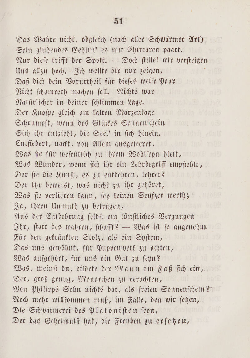 Das Wahre nicht, obgleich (nach aller Schwärmer Art) Sein gluͤhendes Gehirn' es mit Chimären paart. eur dieſe trifft der Spott. — Doch ſtille! wir verfteigen Uns allzu hoch. Sch wollte dir nur zeigen, Daß dich dein Vorurtheil für dieſes weiſe Paar Nicht ſchamroth machen ſoll. Nichts war Ratürlicher in deiner ſchlimmen Lage. Der Knoſpe gleich am kalten Märzentage Schrumpft, wenn des Glückes Sonnenſchein Sich ihr entzieht, die Seel' in ſich hinein. Entfiedert, nackt, von Allem ausgeleeret, Was fie für weſentlich zu ihrem ⸗Wohlſeyn hielt, Was Wunder, wenn ſich ihr ein Lehrbegriff empfiehlt, Der ſie die Kunſt, es zu entbehren, lehret? Der ihr beweist, was nicht zu ihr gehöret, Was ſie verlieren kann, ſey keinen Seufzer werth; Ja, ihren Unmuth zu betrügen, Aus der Entbehrung ſelbſt ein künſtliches Vergnügen Ihr, ſtatt des wahren, ſchafft? — Was iſt fo angenehm Für den gekränkten Stolz, als ein Syſtem, Das uns gewöhnt, für Puppenwerk zu achten, Was aufgehört, für uns ein Gut zu ſeyn? Was, meinſt du, bildete der Mann im Faß ſich ein, Der, groß genug, Monarchen zu verachten, Von Philipps Sohn nichts bat, als freien Sonnenſchein?“ Loch mehr willkommen muß, im Falle, den wir ſetzen, Die Schwärmerei des Platoniſten ſeyn, Der das Geheimniß hat, die Freuden zu erſetzen,