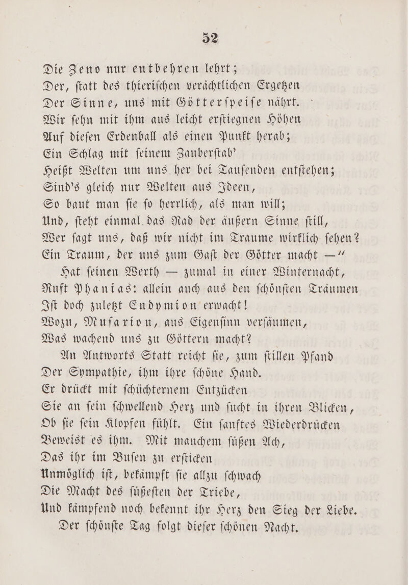 Die Zeno nur entbehren lehrt; Der, ftatt des thieriſchen verächtlichen Ergetzen Der Sinne, uns mit Götterſpeiſe nährt. Wir ſehn mit ihm aus leicht erſtiegnen Höhen Auf dieſen Erdenball als einen Punkt herab; Ein Schlag mit feinem Zauberſtab' Heißt Welten um uns her bei Tauſenden entſtehen; Sind's gleich nur Welten aus Ideen, So baut man ſie ſo herrlich, als man will; Und, ſteht einmal das Rad der äußern Sinne ſtill, Wer ſagt uns, daß wir nicht im Traume wirklich ſehen? Ein Traum, der uns zum Gaſt der Götter macht —“ Hat ſeinen Werth — zumal in einer Winternacht, Ruft Phanias: allein auch aus den ſchönſten Träumen Iſt doch zuletzt endymion erwacht! Wozu, Muſarion, aus Eigenſinn verfaumen, Was wachend uns zu Göttern macht? An Antworts Statt reicht ſie, zum ſtillen Pfand Der Sympathie, ihm ihre ſchoͤne Hand. Er drückt mit ſchüchternem Entzücken Sie an ſein ſchwellend Herz und ſucht in ihren Blicken, Ob ſie ſein Klopfen fühlt. Ein ſanftes Wiederdrücken Beweist es ihm. Mit manchem ſuͤßen Ach, Das ihr im Buſen zu erſticken Unmöglich iſt, bekämpft fie allzu ſchwach Die Macht des ſüßeſten der Triebe, Und kämpfend noch bekennt ihr Herz den Sieg der Liebe. Der ſchönſte Tag folgt dieſer ſchönen Nacht.