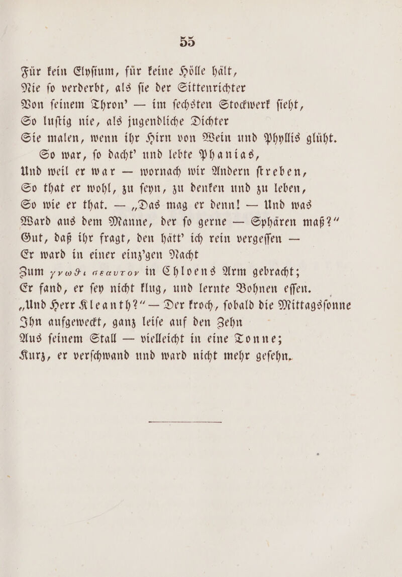 Für kein Elyſium, für keine Hölle hält, tie fo verderbt, als fie der Sittenrichter Von ſeinem Thron' — im ſechsten Stockwerk ſieht, So luſtig nie, als jugendliche Dichter Sie malen, wenn ihr Hirn von Wein und Phyllis glüht. So war, ſo dacht' und lebte Phanias, Und weil er war — wornach wir Andern ſtreben, So that er wohl, zu ſeyn, zu denken und zu leben, So wie er that. — „Das mag er denn! — Und was Ward aus dem Manne, der ſo gerne — Sphären maß?“ Gut, daß ihr fragt, den hätt' ich rein vergeſſen — Er ward in einer einz'gen Nacht | Zum yrodı aeavror in Chloens Arm gebracht; Er fand, er ſey nicht klug, und lernte Bohnen eſſen. „Und Herr Kleanth?“ — Der kroch, fobald die Mittagsſonne Ihn aufgeweckt, ganz leiſe auf den Zehn Aus ſeinem Stall — vielleicht in eine Tonne; Kurz, er verſchwand und ward nicht mehr geſehn.