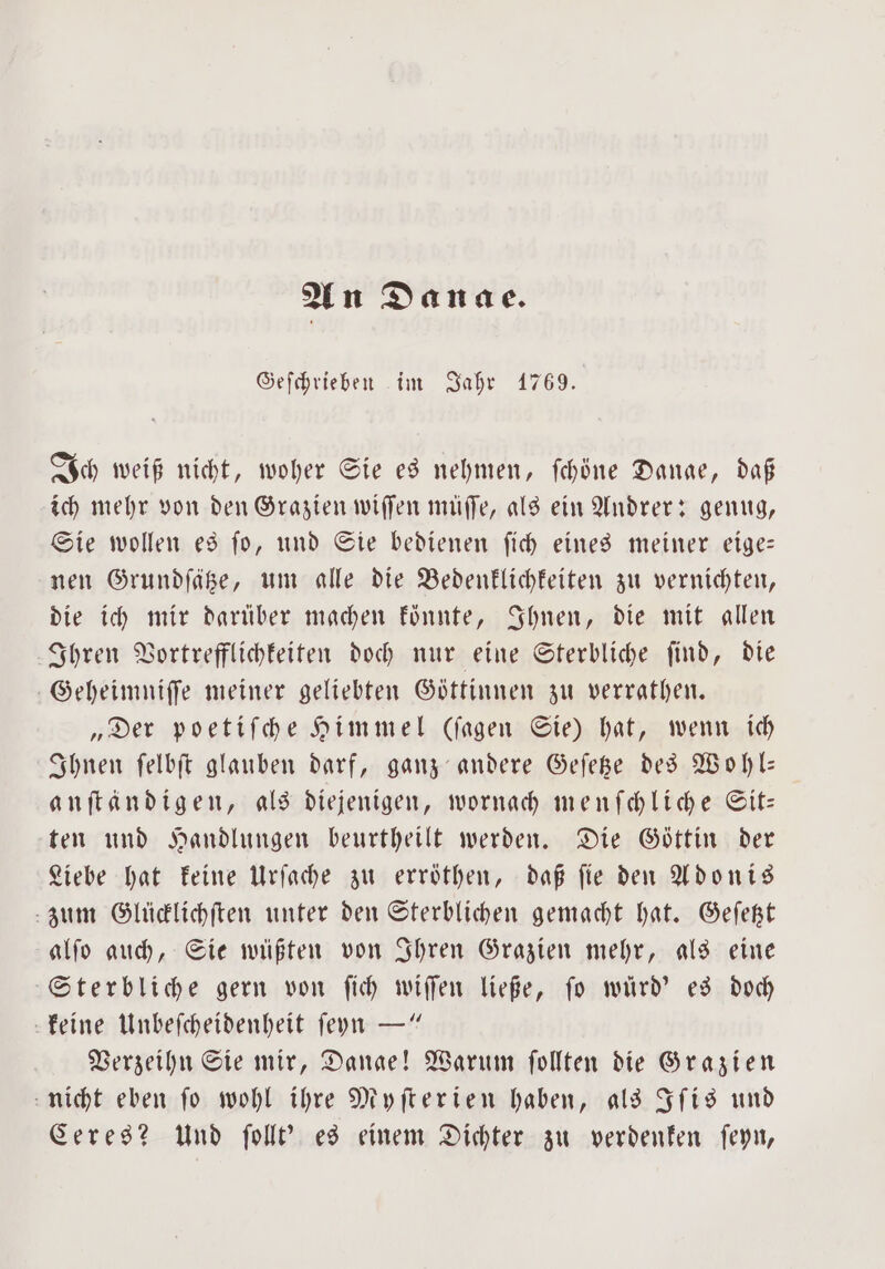 An Danae. Geſchrieben im Jahr 1769. Ich weiß nicht, woher Sie es nehmen, ſchöne Danae, daß ich mehr von den Grazien wiſſen müſſe, als ein Andrer: genug, Sie wollen es ſo, und Sie bedienen ſich eines meiner eige— nen Grundſätze, um alle die Bedenklichkeiten zu vernichten, die ich mir darüber machen konnte, Ihnen, die mit allen Ihren Vortrefflichkeiten doch nur eine Sterbliche ſind, die Geheimniſſe meiner geliebten Göttinnen zu verrathen. „Der poetiſche Himmel (ſagen Sie) hat, wenn ich Ihnen ſelbſt glauben darf, ganz andere Geſetze des Wohl— anſtändigen, als diejenigen, wornach menſchliche Sit— ten und Handlungen beurtheilt werden. Die Göttin der Liebe hat keine Urſache zu erröthen, daß ſie den Adonis zum Glücklichſten unter den Sterblichen gemacht hat. Geſetzt alſo auch, Sie wüßten von Ihren Grazien mehr, als eine Sterbliche gern von ſich wiſſen ließe, ſo würd' es doch keine Unbeſcheidenheit ſeyn —“ Verzeihn Sie mir, Dange! Warum ſollten die Grazien nicht eben ſo wohl ihre Myſterien haben, als Iſis und Ceres? Und ſollt' es einem Dichter zu verdenken ſeyn,