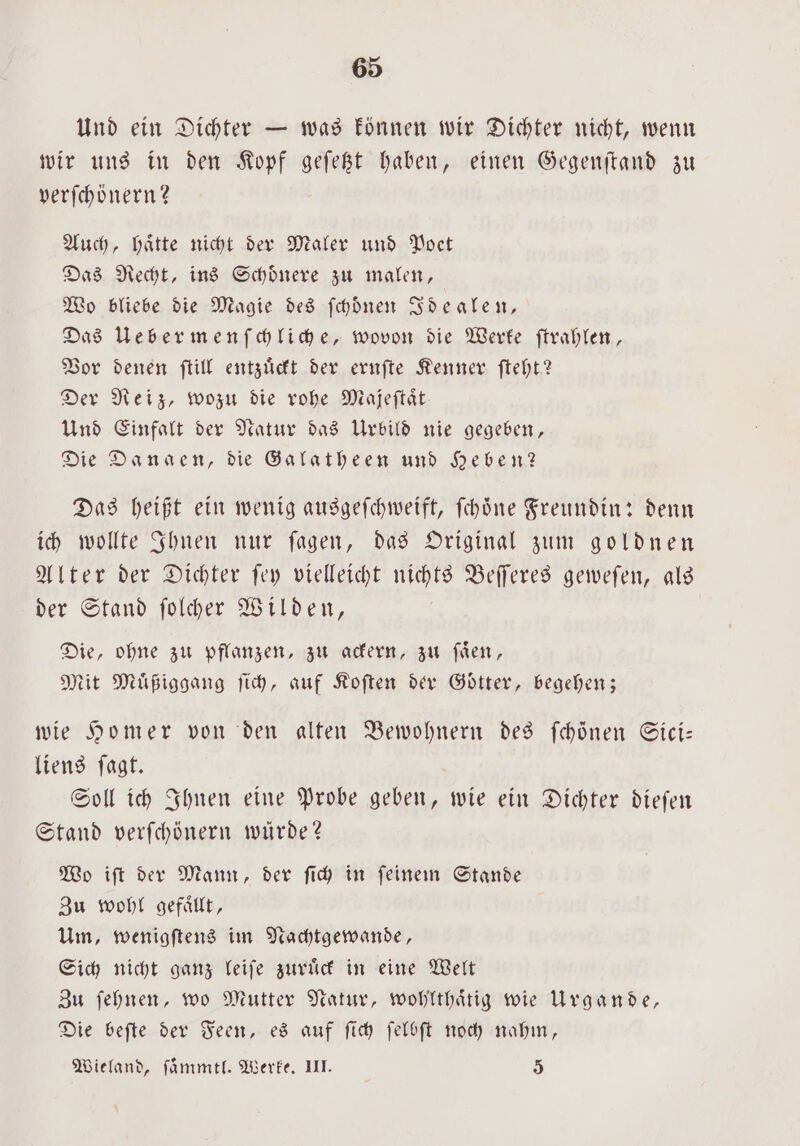 Und ein Dichter — was können wir Dichter nicht, wenn wir uns in den Kopf geſetzt haben, einen Gegenſtand zu verſchönern? Auch, haͤtte nicht der Maler und Poet Das Recht, ins Schoͤnere zu malen, Wo bliebe die Magie des ſchoͤnen Idealen, Das Uebermenſchliche, wovon die Werke ſtrahlen, Vor denen ſtill entzuͤckt der ernſte Kenner ſteht? Der Reiz, wozu die rohe Minjeftät Und Einfalt der Natur das Urbild nie gegeben, Die Danaen, die Galatheen und Heben? Das heißt ein wenig ausgeſchweift, ſchoͤne Freundin: denn ich wollte Ihnen nur ſagen, das Original zum goldnen Alter der Dichter ſey vielleicht nichts Beſſeres geweſen, als der Stand ſolcher Wilden, Die, ohne zu pflanzen, zu ackern, zu ſaͤen, Mit Muͤßiggang ſich, auf Koſten der Götter, begehen; wie Homer von den alten Bewohnern des fehönen Sici— liens ſagt. Soll ich Ihnen eine Probe geben, wie ein Dichter dieſen Stand verſchönern würde? Wo iſt der Mann, der ſich in ſeinem Stande Zu wohl gefaͤllt, Um, wenigſtens im Nachtgewande, Sich nicht ganz leiſe zuruͤck in eine Welt Zu ſehnen, wo Mutter Natur, wohlthaͤtig wie Urgande, Die beſte der Feen, es auf ſich ſelbſt noch nahm, Wieland, ſaͤmmtl. Werke. III. 5