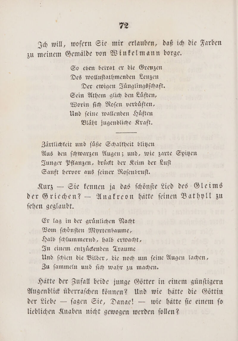 Ich will, wofern Sie mir erlauben, daß ich die Farben zu meinem Gemälde von Winkelmann borge. So eben betrat er die Grenzen Des wolluſtathmenden Lenzen Der ewigen Juͤnglingsſchaft. Sein Athem glich den Luͤften, Worin ſich Roſen verduͤften, Und ſeine wallenden Huͤften Blaͤht jugendliche Kraft. Zärtlichkeit und ſuͤße Schalkheit blitzen Aus den ſchwarzen Augen; und, wie zarte Spitzen Junger Pflanzen, druͤckt der Keim der Luſt Sanft hervor aus ſeiner Roſenbruſt. Kurz — Sie kennen ja das ſchönſte Lied des Gleims der Griechen? — Anakreon hätte ſeinen Bathyll zu ſehen geglaubt. Er lag in der gruͤnlichen Nacht Vom ſchoͤnſten Myrtenbaume, Halb ſchlummernd, halb erwacht, In einem entzuͤckenden Traume Und ſchien die Bilder, die noch um ſeine Augen lachen, Zu ſammeln und ſich wahr zu machen. Hätte der Zufall beide junge Götter in einem günſtigern Augenblick uͤberraſchen können? Und wie hätte die Göttin der Liebe — ſagen Sie, Dange! — wie hätte fie einem fo lieblichen Knaben nicht gewogen werden ſollen?