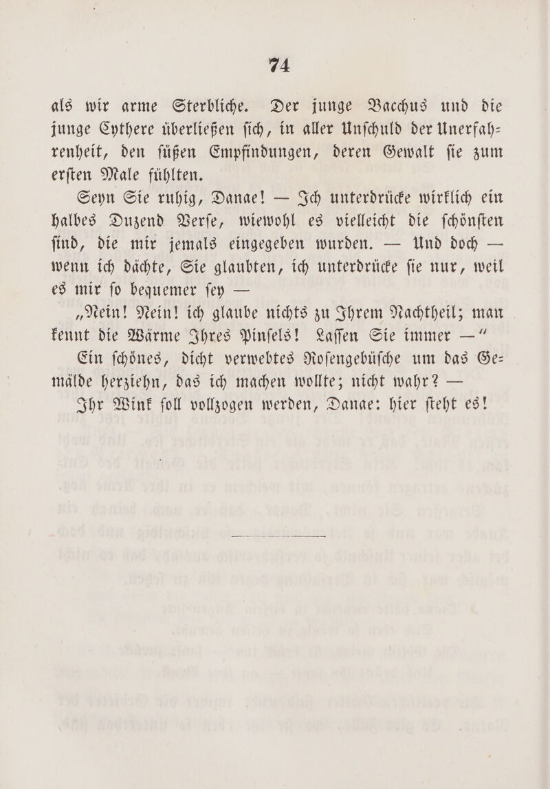 als wir arme Sterbliche. Der junge Bacchus und die junge Cythere überließen ſich, in aller Unſchuld der Unerfah— renheit, den ſüßen Empfindungen, deren Gewalt ſie zum erſten Male fühlten. Seyn Sie ruhig, Danae! — Ich unterdrüde wirklich ein halbes Duzend Verſe, wiewohl es vielleicht die ſchönſten ſind, die mir jemals eingegeben wurden. — Und doch — wenn ich dachte, Sie glaubten, ich unterdrücke fie nur, weil es mir ſo bequemer ſey — „Nein! Nein! ich glaube nichts zu Ihrem Nachtheil; man kennt die Wärme Ihres Pinſels! Laſſen Sie immer —“ Ein ſchönes, dicht verwebtes Roſengebüſche um das Ge— mälde herziehn, das ich machen wollte; nicht wahr? — Ihr Wink ſoll vollzogen werden, Dange: hier ſteht es!