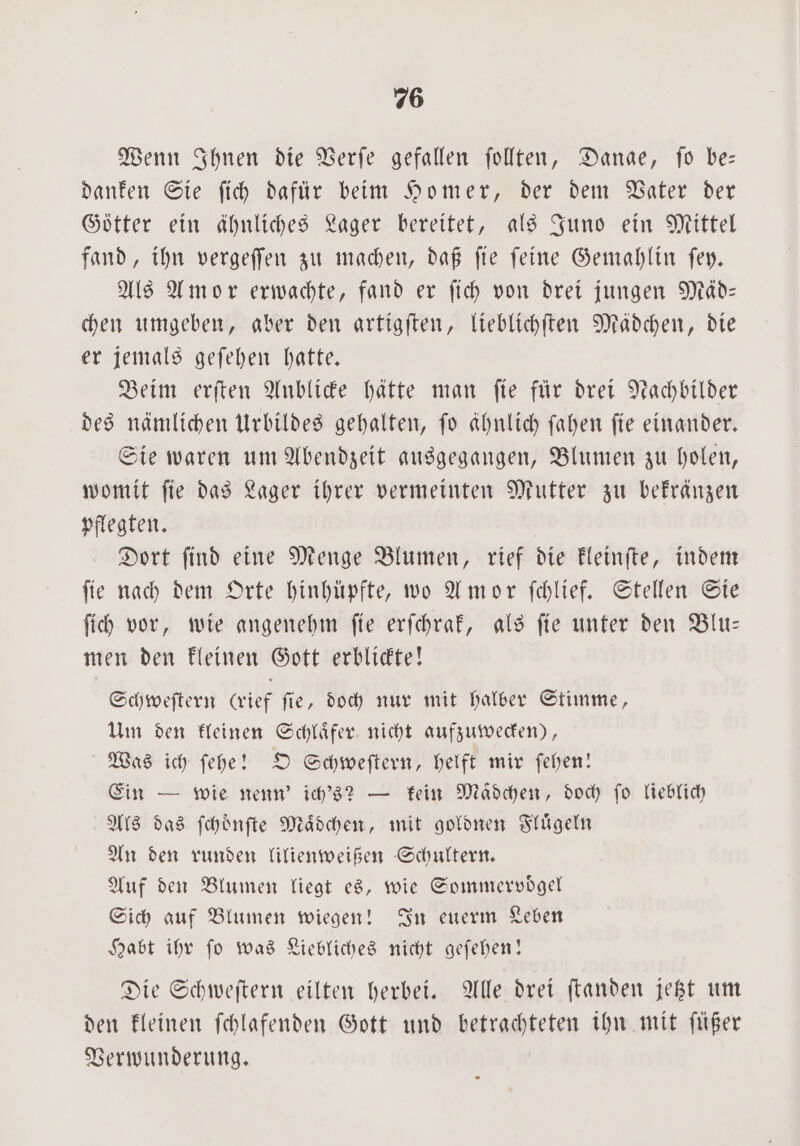 Wenn Ihnen die Verſe gefallen ſollten, Danae, fo be— danken Sie ſich dafür beim Homer, der dem Vater der Götter ein ähnliches Lager bereitet, als Juno ein Mittel fand, ihn vergeſſen zu machen, daß ſie ſeine Gemahlin ſey. Als Amor erwachte, fand er ſich von drei jungen Mäd— chen umgeben, aber den artigſten, lieblichſten Mädchen, die er jemals geſehen hatte. Beim erſten Anblicke hätte man ſie für drei Nachbilder des nämlichen Urbildes gehalten, ſo ähnlich ſahen ſie einander. Sie waren um Abendzeit ausgegangen, Blumen zu holen, womit ſie das Lager ihrer vermeinten Mutter zu bekränzen pflegten. Dort ſind eine Menge Blumen, rief die kleinſte, indem ſie nach dem Orte hinhüpfte, wo Amor ſchlief. Stellen Sie ſich vor, wie angenehm fie erichraf, als fie unter den Blu— men den kleinen Gott erblickte! Schweſtern (rief ſie, doch nur mit halber Stimme, Um den kleinen Schlaͤfer nicht aufzuwecken), Was ich ſehe! O Schweſtern, helft mir ſehen! Ein — wie nenn’ ich's? — kein Madchen, doch ſo lieblich Als das ſchoͤnſte Maͤdchen, mit goldnen Fluͤgeln An den runden lilienweißen Schultern. Auf den Blumen liegt es, wie Sommervoͤgel Sich auf Blumen wiegen! In euerm Leben Habt ihr ſo was Liebliches nicht geſehen! Die Schweſtern eilten herbei. Alle drei ſtanden jetzt um den kleinen ſchlafenden Gott und betrachteten ihn mit füßer Verwunderung.