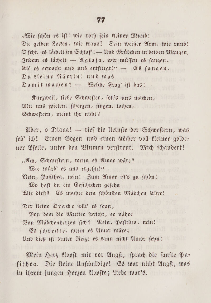 „Wie ſchoͤn es ift! wie roth fein kleiner Mund! Die gelben Locken, wie kraus! Sein weißer Arm, wie rund! O ſeht, es laͤchelt im Schlaf'! — Und Gruͤbchen in beiden Wangen, Indem es laͤchelt — Aglaja, wir muͤſſen es fangen, Eh’ es erwacht und uns entfliegt!“ — Es fangen, Du kleine Naͤrrin! und was Damit machen? — Welche Frag' iſt das! Kurzweil, liebe Schweſter, ſoll's uns machen, Mit uns ſpielen, ſcherzen, ſingen, lachen, Schweſtern, meint ihr nicht? Aber, o Diana! — rief die kleinſte der Schweſtern, was ſeh' ich! Einen Bogen und einen Köcher voll kleiner golde— ner Pfeile, unter den Blumen verſtreut. Mich ſchaudert! „Ach, Schweſtern, wenn es Amor waͤre? Wie wuͤrd' es uns ergehn!“ Nein, Paſithea, nein! Zum Amor iſt's zu ſchoͤn! Wo haſt du ein Geſichtchen geſehn Wie dieß? Es machte dem ſchoͤnſten Maͤdchen Ehre! Der kleine Drache ſollt' es ſeyn, Von dem die Mutter ſpricht, er naͤhre Von Maͤdchenherzen ſich? Nein, Paſithea, nein! Es ſchreckte, wenn es Amor waͤre; Und dieß iſt lauter Reiz: es kann nicht Amor ſeyn! Mein Herz klopft mir vor Angſt, ſprach die ſanfte Pa— ſithea. Die kleine Unſchuldige! Es war nicht Angſt, was in ihrem jungen Herzen klopfte; Liebe war's.