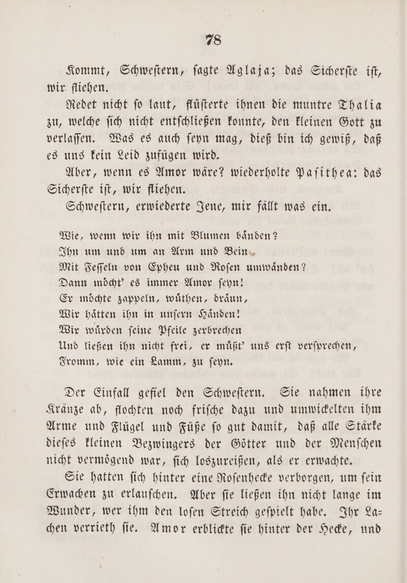 Kommt, Schweſtern, ſagte Aglaja; das Sicherſte ift, wir fliehen. Redet nicht ſo laut, flüſterte ihnen die muntre Thalia zu, welche ſich nicht entſchließen konnte, den kleinen Gott zu verlaſſen. Was es auch ſeyn mag, dieß bin ich gewiß, daß es uns kein Leid zufügen wird. Aber, wenn es Amor wäre? wiederholte Paſithea: das Sicherſte iſt, wir fliehen. Schweſtern, erwiederte Jene, mir fällt was ein. Wie, wenn wir ihn mit Blumen baͤnden? Ihn um und um an Arm und Bein Mit Feſſeln von Epheu und Roſen umwaͤnden? Dann moͤcht' es immer Amor ſeyn! Er möchte zappeln, wuͤthen, draͤun, Wir haͤtten ihn in unſern Haͤnden! Wir wuͤrden ſeine Pfeile zerbrechen Und ließen ihn nicht frei, er muͤßt' uns erſt verſprechen, Fromm, wie ein Lamm, zu ſeyn. Der Einfall gefiel den Schweſtern. Sie nahmen ihre Kränze ab, flochten noch friſche dazu und umwickelten ihm Arme und Flügel und Füße ſo gut damit, daß alle Stärke dieſes kleinen Bezwingers der Goͤtter und der Menſchen nicht vermoͤgend war, ſich loszureißen, als er erwachte. Sie hatten ſich hinter eine Roſenhecke verborgen, um ſein Erwachen zu erlauſchen. Aber ſie ließen ihn nicht lange im Wunder, wer ihm den loſen Streich geſpielt habe. Ihr La— chen verrieth ſie. Amor erblickte ſie hinter der Hecke, und