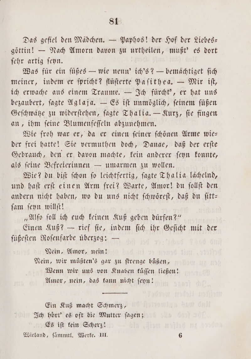 Das gefiel den Mädchen. — Paphos! der Hof der Liebes— göttin! — Nach Amorn davon zu urtheilen, mußt' es dort ſehr artig ſeyn. Was für ein ſüßes — wie nenn' ich's? — bemächtiget ſich meiner, indem er ſpricht? flüſterte Paſithea. — Mir iſt, ich erwache aus einem Traume. — Ich fürcht', er hat uns bezaubert, ſagte Aglaja. — Es iſt unmöglich, feinem ſüßen Geſchwätze zu widerſtehen, ſagte Thalia. — Kurz, fie fingen an, ihm ſeine Blumenfeſſeln abzunehmen. Wie froh war er, da er einen ſeiner ſchönen Arme wie— der frei hatte! Sie vermuthen doch, Danae, daß der erſte Gebrauch, den er davon machte, kein anderer ſeyn konnte, als ſeine Befreierinnen — umarmen zu wollen. Wie? du biſt ſchon ſo leichtfertig, ſagte Thalia lächelnd, und haſt erſt einen Arm frei? Warte, Amor! du ſollſt den andern nicht haben, wo du uns nicht ſchwoͤreſt, daß du ſitt— ſam ſeyn willſt! „Alſo ſoll ich euch keinen Kuß geben dürfen?“ Einen Kuß? — rief ſie, indem ſich ihr Geſicht mit der füßeften Roſenfarbe überzog: — Nein, Amor, nein! Nein, wir muͤßten's gar zu ſtrenge buͤßen, Wenn wir uns von Knaben kuͤſſen ließen! Amor, nein, das kann nicht ſeyn! — Ein Kuß macht Schmerz, Ich hoͤrt' es oft die Mutter ſagen; Es iſt kein Scherz! Wieland, ſaͤmmtl. Werke. III. 6