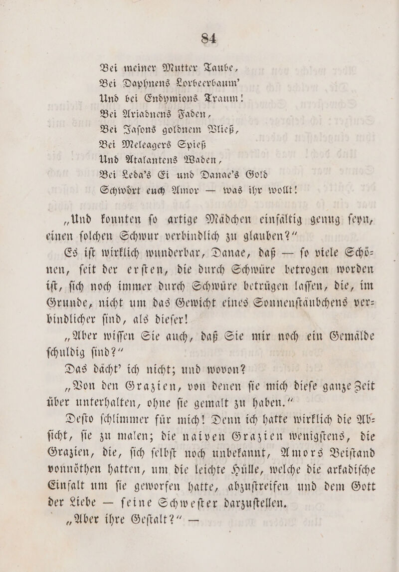 Bei meiner Mutter Taube, Bei Daphnens Lorbeerbaum' Und bei Endymions Traum! Bei Ariadnens Faden, Bei Jaſons goldnem Vließ, Bei Meleagers Spieß Und Atalantens Waden, Bei Leda's Ei und Danae's Gold Schwoͤrt euch Amor — was ihr wollt! „Und konnten ſo artige Mädchen einfältig genug ſeyn, einen ſolchen Schwur verbindlich zu glauben?“ Es iſt wirklich wunderbar, Dange, daß — ſo viele Schö— nen, ſeit der erſten, die durch Schwüre betrogen worden iſt, ſich noch immer durch Schwüre betrügen laſſen, die, im Grunde, nicht um das Gewicht eines Sonnenſtäubchens ver— bindlicher ſind, als dieſer! „Aber wiſſen Sie auch, daß Sie mir noch ein Gemälde ſchuldig ſind?“ Das dächt' ich nicht; und wovon? „Von den Grazien, von denen ſie mich dieſe ganze Zeit über unterhalten, ohne fie gemalt zu haben.“ Deſto ſchlimmer für mich! Denn ich hatte wirklich die Ab— ſicht, ſie zu malen; die naiven Grazien wenigſtens, die Grazien, die, ſich ſelbſt noch unbekannt, Amors Beiſtand vonnöthen hatten, um die leichte Hülle, welche die arkadiſche Einfalt um ſie geworfen hatte, abzuſtreifen und dem Gott der Liebe — ſeine Schweſter darzuſtellen. „Aber ihre Geſtalt?“ —