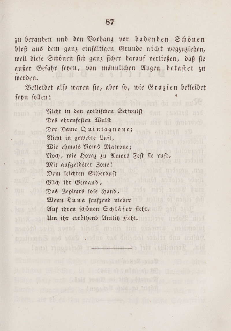 zu berauben und den Vorhang vor badenden Schönen bloß aus dem ganz einfältigen Grunde nicht wegzuziehen, weil dieſe Schönen ſich ganz ſicher darauf verließen, daß fie außer Gefahr ſeyen, von männlichen Augen betaftet zu werden. Bekleidet alſo waren ſie, aber ſo, wie Grazien bekleidet ſeyn ſollen: ; Nicht in den gothiſchen Schwulſt Des ehrenfeſten Wulſt Der Dame Quintagnone; Nicht in gewebte Luft, Wie ehmals Roms Matrone; Noch, wie Horaz zu Amors Feſt ſie ruft, Mit aufgeloͤster Zone! Dem leichten Silberduft Glich ihr Gewand, Das Zephyrs loſe Hand, Wenn Luna ſeufzend nieder Auf ihren ſchoͤnen Schlaͤfer ſieht, Um ihr erroͤthend Antlitz zieht.