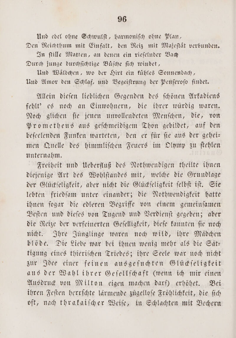 Und edel ohne Schwulſt, harmoniſch ohne Plan, Den Reichthum mit Einfalt, den Reiz mit Mafeſtaͤt verbunden. In ſtille Matten, an denen ein rieſelnder Bach Durch junge durchſichtige Buͤſche ſich windet, Und Waͤldchen, wo der Hirt ein kühles Sonnendach, Und Amor den Schlaf, und Begeiſtrung der Penſeroſo findet. Allein dieſen lieblichen Gegenden des ſchönen Arkadiens fehl? es noch an Einwohnern, die ihrer würdig waren. Noch glichen fie jenen unvollendeten Menſchen, die, von Prometheus aus geſchmeidigem Thon gebildet, auf den beſeelenden Funken warteten, den er für fie aus der gehei— men Quelle des himmliſchen Feuers im Olymp zu ſtehlen unternahm. Freiheit und Ueberfluß des Nothwendigen theilte ihnen diejenige Art des Wohlſtaͤndes mit, welche die Grundlage der Glückſeligkeit, aber nicht die Glückſeligkeit ſelbſt iſt. Sie lebten friedſam unter einander; die Nothwendigkeit hatte ihnen ſogar die edleren Begriffe von einem gemeinſamen Beſten und dieſes von Tugend und Verdienſt gegeben; aber die Reize der verfeinerten Geſelligkeit, dieſe kannten ſie noch nicht. Ihre Jünglinge waren noch wild, ihre Mädchen blöde. Die Liebe war bei ihnen wenig mehr als die Sät— tigung eines thieriſchen Triebes; ihre Seele war noch nicht zur Idee einer feinen ausgeſuchten Glückſeligkeit aus der Wahl ihrer Geſellſchaft (wenn ich mir einen Ausdruck von Milton eigen machen darf) erhöhet. Bei ihren Feſten herrſchte lärmende zügelloſe Fröhlichkeit, die ſich oft, nach thrakaiſcher Weiſe, in Schlachten mit Bechern