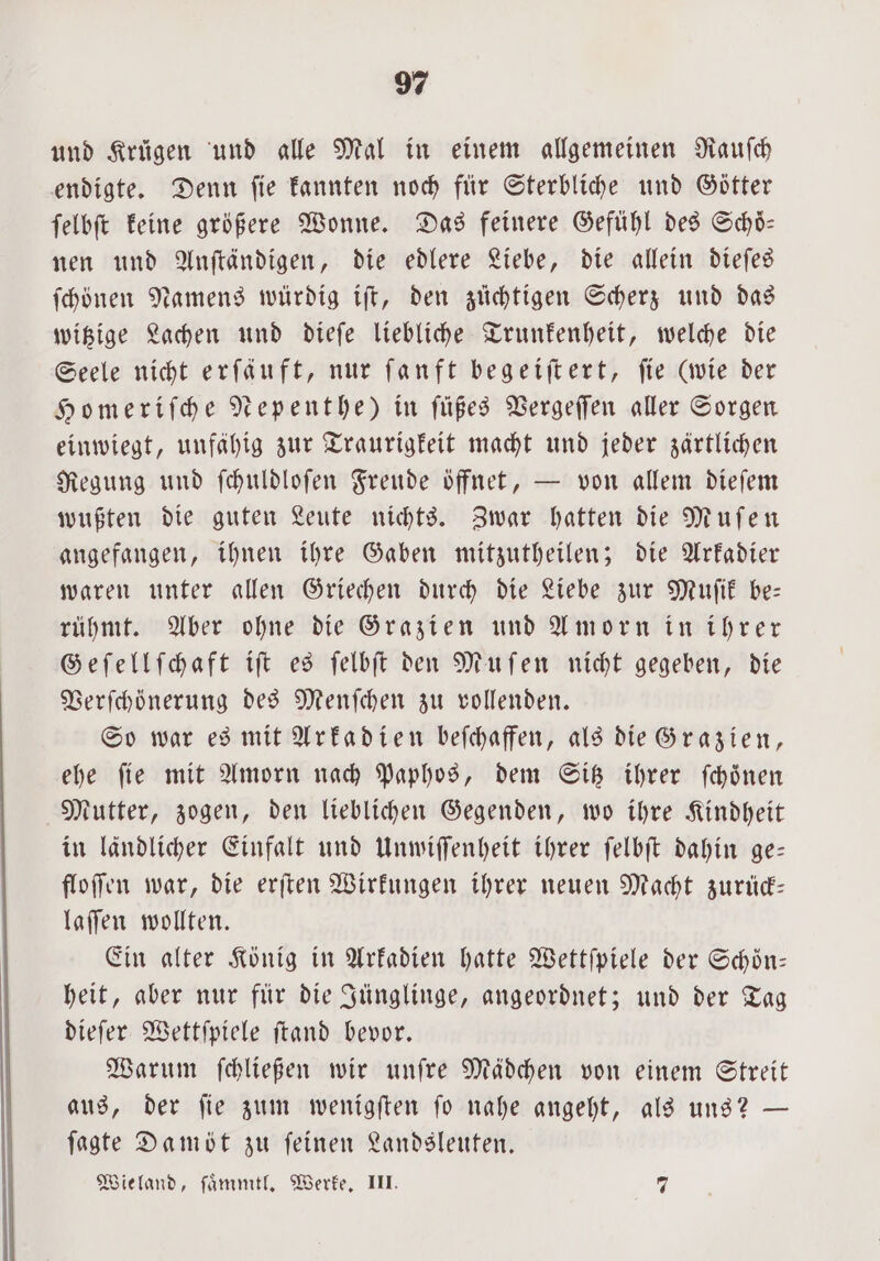 und Krügen und alle Mal in einem allgemeinen Rauſch endigte. Denn ſie kannten noch für Sterbliche und Götter ſelbſt keine größere Wonne. Das feinere Gefuͤhl des Schoͤ— nen und Anſtändigen, die edlere Liebe, die allein dieſes ſchönen Namens würdig iſt, den züchtigen Scherz und das witzige Lachen und dieſe liebliche Trunkenheit, welche die Seele nicht erſäuft, nur ſanft begeiſtert, ſie (wie der Homeriſche Nepenthe) in füßes Vergeſſen aller Sorgen einwiegt, unfähig zur Traurigkeit macht und jeder zärtlichen Regung und ſchuldloſen Freude öffnet, — von allem dieſem wußten die guten Leute nichts. Zwar hatten die Muſen angefangen, ihnen ihre Gaben mitzutheilen; die Arkadier waren unter allen Griechen durch die Liebe zur Muſik be— rühmt. Aber ohne die Grazien und Amorn in ihrer Geſellſchaft iſt es ſelbſt den Muſen nicht gegeben, die Verſchönerung des Menſchen zu vollenden. So war es mit Arkadien beſchaffen, als die Grazien, ehe ſie mit Amorn nach Paphos, dem Sitz ihrer ſchoͤnen Mutter, zogen, den lieblichen Gegenden, wo ihre Kindheit in ländlicher Einfalt und Unwiſſenheit ihrer ſelbſt dahin ge— floſſen war, die erſten Wirkungen ihrer neuen Macht zurück— laſſen wollten. Ein alter König in Arkadien hatte Wettſpiele der Schoͤn— heit, aber nur für die Jünglinge, angeordnet; und der Tag dieſer Wettſpiele ſtand bevor. Warum ſchließen wir unſre Mädchen von einem Streit aus, der ſie zum wenigſten ſo nahe angeht, als uns? — ſagte Damöt zu ſeinen Landsleuten. Wieland, ſaͤmmtl. Werke. III. 2