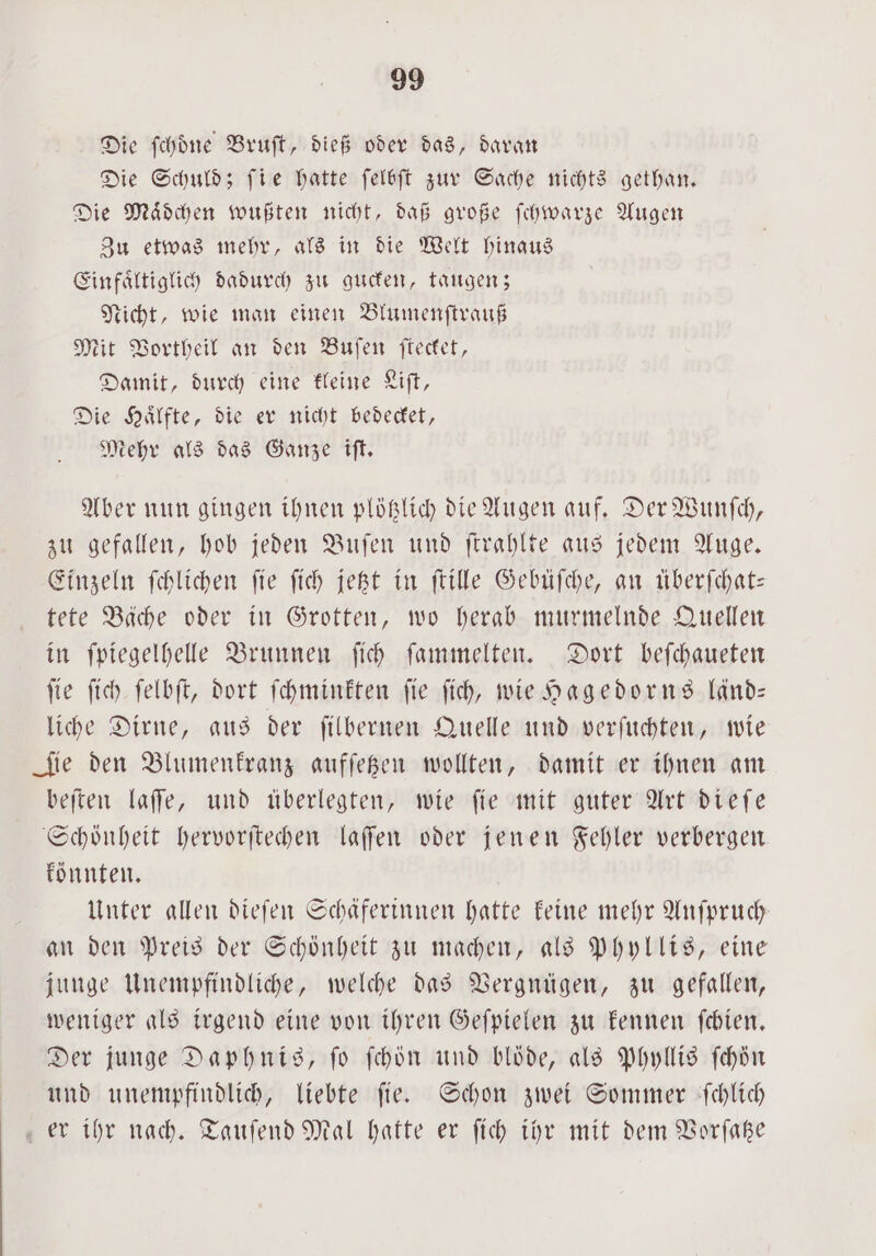 Die ſchoͤne Bruſt, dieß oder das, daran Die Schuld; fie hatte ſelbſt zur Sache nichts gethan. Die Maͤdchen wußten nicht, daß große ſchwarze Augen Zu etwas mehr, als in die Welt hinaus Einfaͤltiglich dadurch zu gucken, taugen; Nicht, wie man einen Blumenſtrauß Mit Vortheil an den Buſen ſtecket, Damit, durch eine kleine Liſt, Die Haͤlfte, die er nicht bedecket, Mehr als das Ganze iſt. Aber nun gingen ihnen plötzlich die Augen auf. Der Wunſch, zu gefallen, hob jeden Buſen und ſtrahlte aus jedem Auge. Einzeln ſchlichen ſie ſich jetzt in ſtille Gebüſche, an überſchat— tete Bäche oder in Grotten, wo herab murmelnde Quellen in ſpiegelhelle Brunnen ſich ſammelten. Dort beſchaueten ſie ſich ſelbſt, dort ſchminkten ſie ſich, wie Hagedorns länd— liche Dirne, aus der ſilbernen Quelle und verſuchten, wie Sie den Blumenkranz aufſetzen wollten, damit er ihnen am beſten laſſe, und überlegten, wie ſie mit guter Art dieſe Schönheit hervorſtechen laſſen oder jenen Fehler verbergen könnten. Unter allen dieſen Schäferinnen hatte keine mehr Anfpruch an den Preis der Schönheit zu machen, als Phyllis, eine junge Unempfindliche, welche das Vergnügen, zu gefallen, weniger als irgend eine von ihren Geſpielen zu kennen ſchien. Der junge Daphnis, ſo ſchön und blöde, als Phyllis ſchön und unempfindlich, liebte ſie. Schon zwei Sommer ſchlich er ihr nach. Tauſend Mal hatte er ſich ihr mit dem Vorſatze