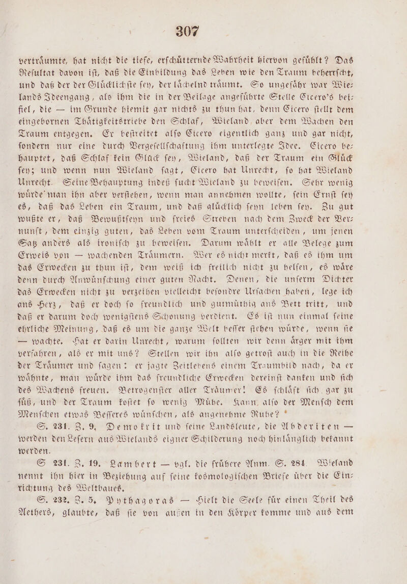 vertraͤumte, hat nicht die tiefe, erſchuͤtternde Wahrheit hiervon gefühlt? Das Reſultat davon iſt, daß die Einbildung das Leben wie den Traum beherrſcht, und daß der der Gluͤcklichſte ſey, der laͤchelnd traͤumt. So ungefaͤhr war Wie— lands Ideengang, als ihm die in der Beilage angeführte Stelle Cicero's bei: fiel, die — im Grunde hiemit gar nichts zu thun hat, denn Cicero ſtellt dem eingebornen Thaͤtigkeitstriebe den Schlaf, Wieland aber dem Wachen den Traum entgegen. Er beſtreitet alſo Cicero eigentlich ganz und gar nicht, ſondern nur eine durch Vergeſellſchaftung ihm unterlegte Idee. Cicero be: hauptet, daß Schlaf kein Glück ſey, Wieland, daß der Traum ein Gluͤck ſey; und wenn nun Wieland ſagt, Cicero hat Unrecht, fo hat Wieland Unrecht. Seine Behauptung indeß ſucht Wieland zu beweiſen. Sehr wenig wuͤrde man ihn aber verſtehen, wenn man annehmen wollte, ſein Ernſt ſey es, daß das Leben ein Traum, und daß gluͤcklich ſeyn leben ſey. Zu gut wußte er, daß Bewußtſeyn und freies Streven nach dem Zweck der Ver— nunft, dem einzig guten, das Leben vom Traum unterſcheiden, um jenen Satz anders als ironiſch zu beweiſen. Darum wählt er alle Belege zum Erweis von — wachenden Traͤumern. Wer es nicht merkt, daß es ihm um das Erwecken zu thun iſt, dem weiß ich freilich nicht zu helfen, es waͤre denn durch Anwünſchung einer guten Nacht. Denen, die unſerm Dichter das Erwecken nicht zu verzeihen vielleicht beſondre Urfachen haben, lege ich ans Herz, daß er doch fo freundlich und gutmuͤthig ans Bett tritt, und daß er darum doch wenigſtens Schonung verdient. Es iſt nun einmal ſeine ehrliche Meinung, daß es um die ganze Welt beſſer ſtehen wuͤrde, wenn ſie — wachte. Hat er darin Unrecht, warum ſollten wir denn aͤrger mit ihm verfahren, als er mit uns? Stellen wir ihn alſo getroſt auch in die Reihe der Traͤumer und ſagen: er jagte Zeitlebens einem Traumbild nach, da er waͤhnte, man wuͤrde ihm das freundliche Erwecken dereinſt danken und ſich des Wachens freuen. Betrogenſter aller Träumer! Es ſchlaͤft ſich gar zu ſuͤß, und der Traum koſtet ſo wenig Mühe. Kann, alſo der Menſch dem Menſchen etwas Beſſeres wuͤnſchen, als angenehme Ruhe?“ S. 231. Z. 9. Demokrit und feine Landsleute, die Abderiten — werden den Leſern aus Wielands eigner Schilderung noch hinlaͤnglich bekannt werden. S 231. Z. 19. Lambert — val. die frühere Anm. S. 284. Wieland nennt ihn hier in Beziehung auf feine kosmologiſchen Briefe über die er richtung des Weltbaues. S. 232. Z. 5. Pythagoras — Yielt die Seele für einen Theil des Aethers, glaubte, daß ſie von außen in den Koͤrper komme und aus dem
