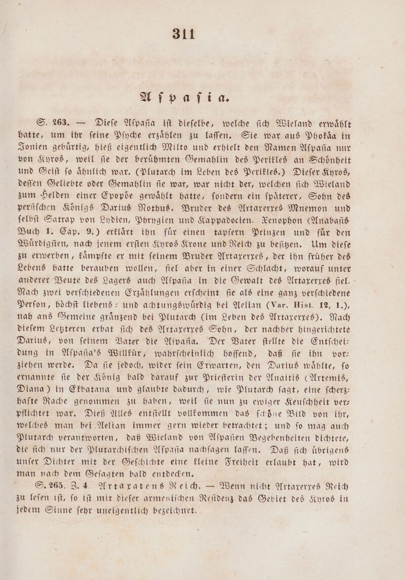 Aſpaſia. S. 263. — Dieſe Aſpaſia iſt dieſelbe, welche ſich Wieland erwaͤhlt hatte, um ihr feine Pſyche erzählen zu laſſen. Sie war aus Phokaͤa in Jonien gebuͤrtig, hieß eigentlich Milto und erhielt den Namen Aſpaſia nur von Kyros, weil ſie der beruͤhmten Gemahlin des Perikles an Schoͤnheit und Geiſt ſo aͤhnlich war. (Plutarch im Leben des Perikles.) Dieſer Kyros, deſſen Geliebte oder Gemahlin ſie war, war nicht der, welchen ſich Wieland zum Helden einer Epopde gewaͤhlt hatte, ſondern ein ſpaͤterer, Sohn des perſiſchen Koͤnigs Darius Nothus, Bruder des Artaxerxes Mnemon und ſelbſt Satrap von Lydien, Phrygien und Kappadocien. Renophon (Anabaſis Buch 1. Cap. 9.) erklaͤrt ihn fuͤr einen tapfern Prinzen und fuͤr den Wuͤrdigſten, nach jenem erſten Kyros Krone und Reich zu beſitzen. Um dieſe zu erwerben, kaͤmpfte er mit ſeinem Bruder Artaxerxes, der ihn früher des Lebens hatte berauben wollen, fiel aber in einer Schlacht, worauf unter anderer Beute des Lagers auch Aſpaſia in die Gewalt des Artaxerxes fiel. Nach zwei verſchiedenen Erzaͤhlungen erſcheint ſie als eine ganz verſchiedene Perſon, hoͤchſt liebens- und achtungswuͤrdig bei Aelian (Var. Hist. 12, 1.), nah ans Gemeine graͤnzend bei Plutarch (im Leben des Artaxerxes). Nach dieſem Letzteren erbat ſich des Artaxerxes Sohn, der nachher hingerichtete Darius, von feinem Vater die Aſpaſia. Der Vater ſtellte die Entſchei— dung in Aſpaſia's Willkür, wahrſcheinlich hoffend, daß fie ihn vor ziehen werde. Da fie jedoch, wider fein Erwarten, den Darius wählte, fo ernannte fie der König bald darauf zur Prieſterin der Anaitis (Artemis, Diana) in Ekbatana und glaubte dadurch, wie Plutarch ſagt, eine ſcherz— hafte Rache genommen zu haben, weil ſie nun zu ewiger Keuſchheit ver— pflichtet war. Dieß Alles entſtellt vollkommen das ſckoͤne Bild von ihr, welches man bei Aelian immer gern wieder betrachtet; und ſo mag auch Plutarch verantworten, daß Wieland von Aſpaſien Begebenheiten dichtete, die ſich nur der Plutarchiſchen Aſpaſta nachſagen laſſen. Daß ſich Übrigens unſer Dichter mit der Geſchichte eine kleine Freiheit erlaubt hat, wird man nach dem Geſagten bald entdecken. S. 265. 3.4 Arta xratens Reich. — Wenn nicht Artaxerxes Reich zu leſen iſt, fo iſt mit dieſer armeniſchen Reſidenz das Gebiet des Kyros in jedem Sinne ſehr uneigentlich bezeichnet.