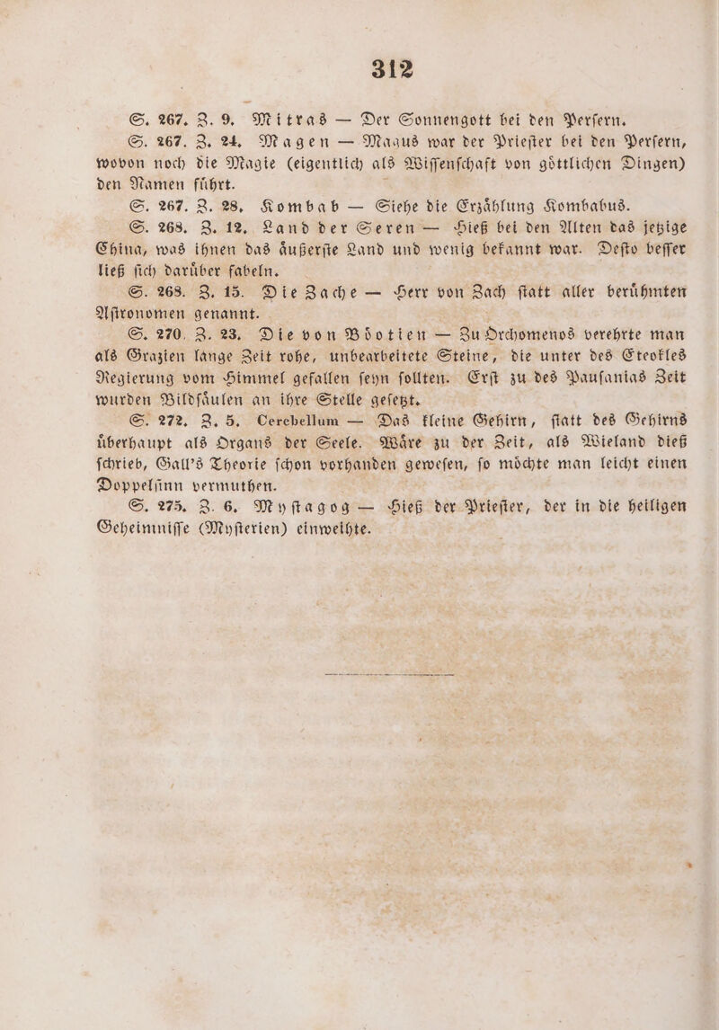 S. 267. Z. 9. Mitras — Der Sonnengott bei den Perſern. S. 267. Z. 24. Magen — Maaus war der Prieſter bei den Perſern, wovon noch die Magie (eigentlich als Wiſſenſchaft von goͤttlichen Dingen) den Namen führt. S. 267. Z. 28. Kombab — Siehe die Erzählung Kombabus. S. 268. Z. 12. Land der Seren — Sieß bei den Alten das jetzige China, was ihnen das aͤußerſte Land und wenig bekannt war. Defto beſſer ließ ſich daruͤber fabeln. S. 268. Z. 15. Die Zache — Herr von Zach ſtatt aller beruͤhmten Aſtronomen genannt. S. 270, Z. 23. Die von Böotien — Zu Orchomenos verehrte man als Grazien lange Zeit rohe, unbearbeitete Steine, die unter des Eteokles Regierung vom Himmel gefallen ſeyn ſollten. Erſt zu des Pauſanias Zeit wurden Bildſaͤulen an ihre Stelle geſetzt. S. 272. Z. 5. Cerebellum — Das kleine Gehirn, ſtatt des Gehirns uͤberhaupt als Organs der Seele. Waͤre zu der Zeit, als Wieland dieß ſchrieb, Gall's Theorie ſchon vorhanden geweſen, fo moͤchte man leicht einen Doppelſinn vermuthen. S. 275. Z. 6. Myſtagog — Hieß der Prieſter, der in die heiligen Geheimniſſe (Myſterien) einweihte.