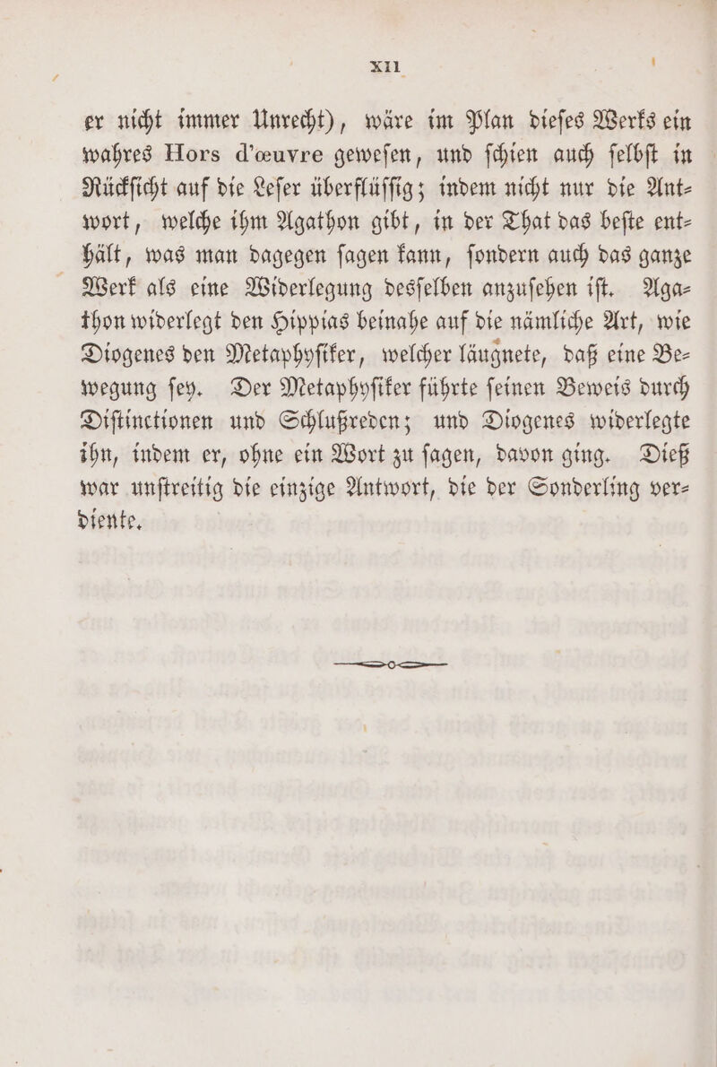 xıl ! er nicht immer Unrecht), wäre im Plan dieſes Werks ein wahres Hors d’euvre geweſen, und ſchien auch ſelbſt in Rückſicht auf die Leſer überflüſſig; indem nicht nur die Ant⸗ wort, welche ihm Agathon gibt, in der That das beſte ent- hält, was man dagegen ſagen kann, ſondern auch das ganze Werk als eine Widerlegung desſelben anzuſehen iſt. Aga⸗ thon widerlegt den Hippias beinahe auf die nämliche Art, wie Diogenes den Metaphyſiker, welcher läugnete, daß eine Be- wegung ſey. Der Metaphyſiker führte ſeinen Beweis durch Diſtinctionen und Schlußreden; und Diogenes widerlegte ihn, indem er, ohne ein Wort zu ſagen, davon ging. Dieß war unſtreitig die einzige Antwort, die der Sonderling ver— diente.