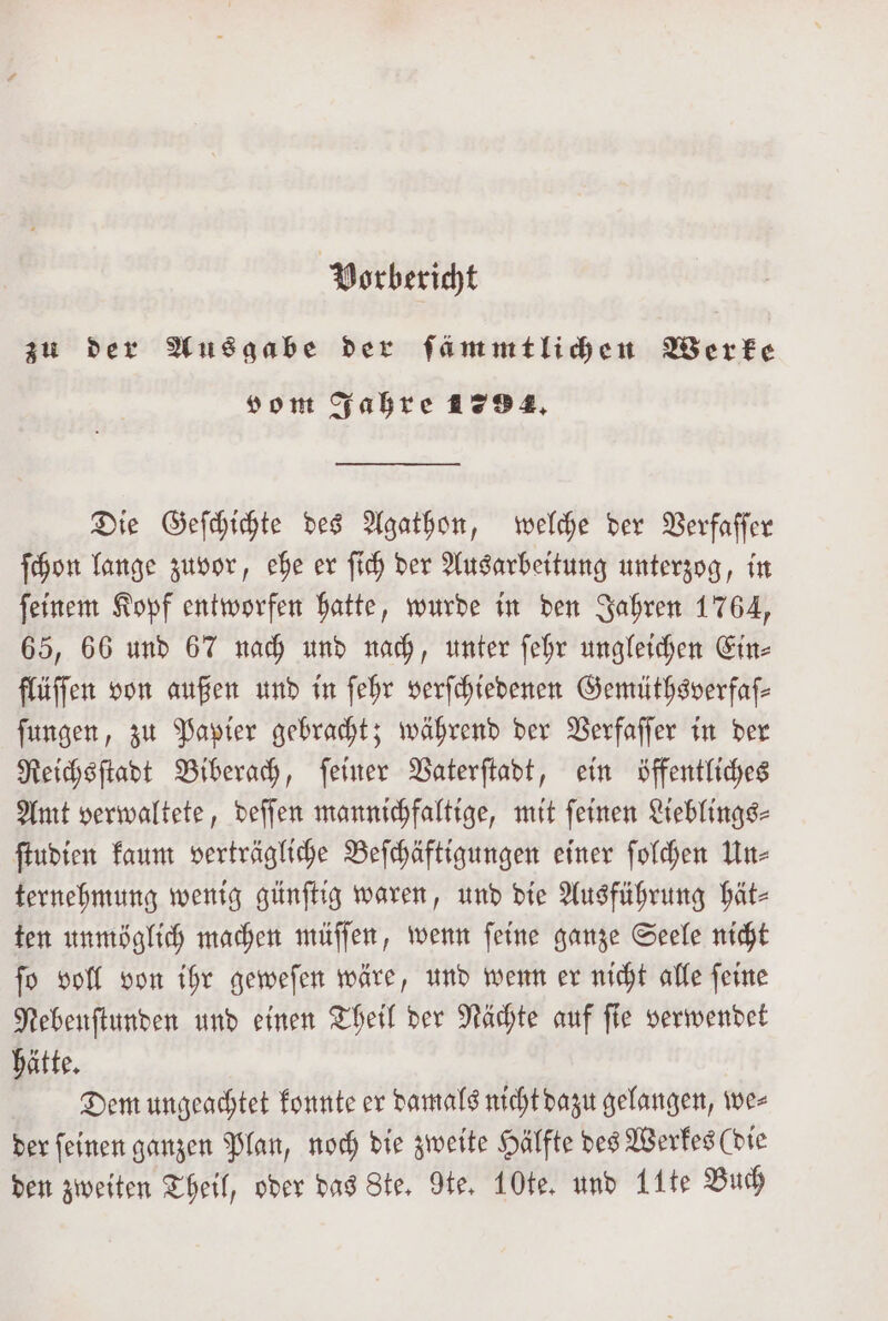 Vorbericht zu der Ausgabe der ſämmtlichen Werke vom Jahre 1294. Die Geſchichte des Agathon, welche der Verfaſſer ſchon lange zuvor, ehe er ſich der Ausarbeitung unterzog, in ſeinem Kopf entworfen hatte, wurde in den Jahren 1764, 65, 66 und 67 nach und nach, unter ſehr ungleichen Ein⸗ flüſſen von außen und in ſehr verſchiedenen Gemüthsverfaſ— ſungen, zu Papier gebracht; während der Verfaſſer in der Reichsſtadt Biberach, ſeiner Vaterſtadt, ein öffentliches Amt verwaltete, deſſen mannichfaltige, mit ſeinen Lieblings⸗ ſtudien kaum verträgliche Beſchäftigungen einer ſolchen Un⸗ ternehmung wenig günſtig waren, und die Ausführung hät- ten unmöglich machen müſſen, wenn ſeine ganze Seele nicht ſo voll von ihr geweſen wäre, und wenn er nicht alle ſeine Nebenſtunden und einen Theil der Nächte auf ſie verwendet hätte. Dem ungeachtet konnte er damals nicht dazu gelangen, we⸗ der ſeinen ganzen Plan, noch die zweite Hälfte des Werkes (die