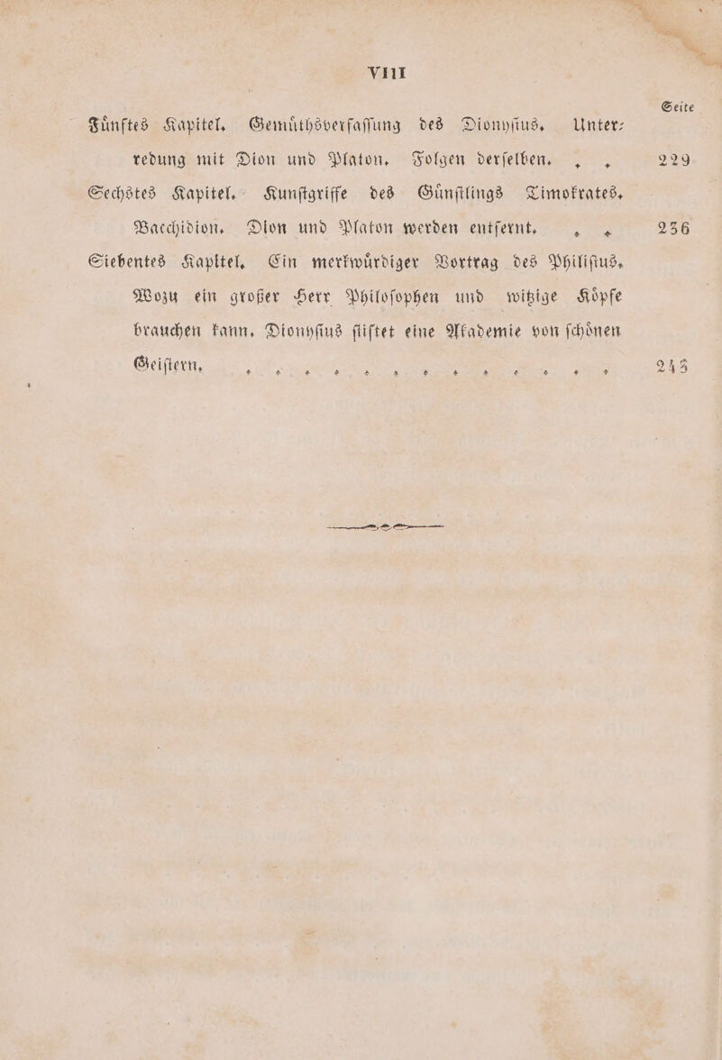 Fuͤnftes Kapitel. Gemuͤthsverfaſſung des Dionyſius. Unter— redung mit Dion und Platon. Folgen derſelben. .. Sechstes Kapitel. Kunſtgriffe des Guͤnſtlings Timokrates. Bacchidion. Dion und Platon werden entfernt. a Siebentes Kapitel. Ein merkwuͤrdiger Vortrag des Philiſtus. Wozu ein großer Herr Philoſophen und witzige Koͤpfe brauchen kann. Dionyſius fliftet eine Akademie von ſchoͤnen Geiſteen n 8