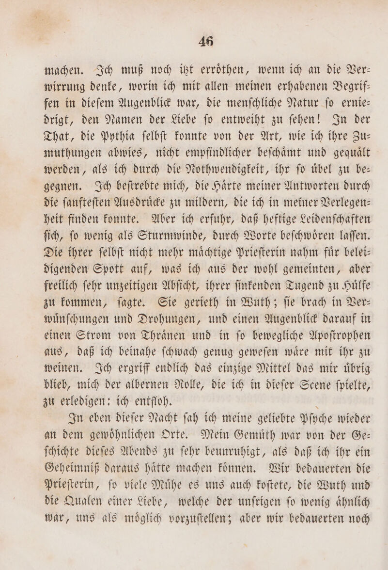 45 machen. Ich muß noch itzt erroͤthen, wenn ich an die Ver— wirrung denke, worin ich mit allen meinen erhabenen Begrif— fen in dieſem Augenblick war, die menſchliche Natur ſo ernie— drigt, den Namen der Liebe ſo entweiht zu ſehen! In der That, die Pythia ſelbſt konnte von der Art, wie ich ihre Zu— muthungen abwies, nicht empfindlicher beſchaͤmt und gequaͤlt werden, als ich durch die Nothwendigkeit, ihr ſo uͤbel zu be— gegnen. Ich beſtrebte mich, die Haͤrte meiner Antworten durch die ſanfteſten Ausdruͤcke zu mildern, die ich in meiner Verlegen— heit finden konnte. Aber ich erfuhr, daß heftige Leidenſchaften ſich, ſo wenig als Sturmwinde, durch Worte beſchwoͤren laſſen. Die ihrer ſelbſt nicht mehr maͤchtige Prieſterin nahm fuͤr belei— digenden Spott auf, was ich aus der wohl gemeinten, aber freilich ſehr unzeitigen Abſicht, ihrer ſinkenden Tugend zu Huͤlfe zu kommen, ſagte. Sie gerieth in Wuth; ſie brach in Ver— wuͤnſchungen und Drohungen, und einen Augenblick darauf in einen Strom von Thraͤnen und in ſo bewegliche Apoſtrophen aus, daß ich beinahe ſchwach genug geweſen waͤre mit ihr zu weinen. Ich ergriff endlich das einzige Mittel das mir uͤbrig blieb, mich der albernen Rolle, die ich in dieſer Scene ſpielte, zu erledigen: ich entfloh. 8 In eben dieſer Nacht ſah ich meine geliebte Pſyche wieder an dem gewoͤhnlichen Orte. Mein Gemuͤth war von der Ge— ſchichte dieſes Abends zu ſehr beunruhigt, als daß ich ihr ein Geheimniß daraus haͤtte machen koͤnnen. Wir bedauerten die Prieſterin, ſo viele Muͤhe es uns auch koſtete, die Wuth und die Qualen einer Liebe, welche der unſrigen ſo wenig aͤhnlich war, uns als moͤglich vorzuſtellen; aber wir bedauerten noch