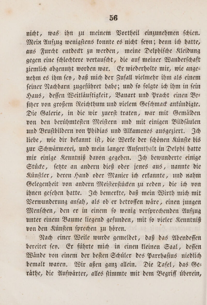 nicht, was ihn zu meinem Vortheil einzunehmen ſchien. Mein Aufzug wenigſtens konnte es nicht ſeyn; denn ich hatte, aus Furcht entdeckt zu werden, meine Delphiſche Kleidung gegen eine ſchlechtere vertauſcht, die auf meiner Wanderſchaft ziemlich abgenutzt worden war. Er wiederholte mir, wie ange— nehm es ihm ſey, daß mich der Zufall vielmehr ihm als einem ſeiner Nachbarn zugefuͤhret habe; und ſo folgte ich ihm in ſein Haus, deſſen Weitlaͤuftigkeit, Bauart und Pracht einen Be— ſitzer von großem Reichthum und vielem Geſchmack ankuͤndigte. Die Galerie, in die wir zuerſt traten, war mit Gemaͤlden von den beruͤhmteſten Meiſtern und mit einigen Bildſaͤulen und Bruſtbildern von Phidias und Alkamenes ausgeziert. Ich liebe, wie dir bekannt iſt, die Werke der ſchoͤnen Kuͤnſte bis zur Schwaͤrmerei, und mein langer Aufenthalt in Delphi hatte mir einige Kenntniß davon gegeben. Ich bewunderte einige Stuͤcke, ſetzte an andern dieß oder jenes aus, nannte die Kuͤnſtler, deren Hand oder Manier ich erkannte, und nahm Gelegenheit von andern Meiſterſtuͤcken zu reden, die ich von ihnen geſehen hatte. Ich bemerkte, daß mein Wirth mich mit Verwunderung anſah, als ob er betroffen waͤre, einen jungen Menſchen, den er in einem ſo wenig verſprechenden Aufzug unter einem Baume liegend gefunden, mit ſo vieler Kenntniß von den Kuͤnſten ſprechen zu hoͤren. Nach einer Weile wurde gemeldet, daß das Abendeſſen bereitet ſey. Er fuͤhrte mich in einen kleinen Saal, deſſen Waͤnde von einem der beſten Schuͤler des Parrhaſius niedlich bemalt waren. Wir aßen ganz allein. Die Tafel, das Ge— raͤthe, die Aufwaͤrter, alles ſtimmte mit dem Begriff uͤberein,