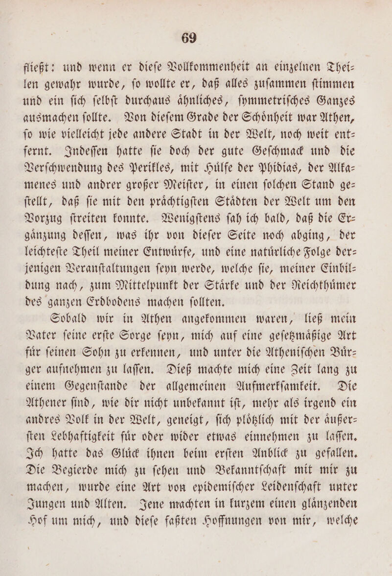 fließt: und wenn er dieſe Vollkommenheit an einzelnen Thei— len gewahr wurde, ſo wollte er, daß alles zuſammen ſtimmen und ein ſich ſelbſt durchaus aͤhnliches, ſymmetriſches Ganzes ausmachen ſollte. Von dieſem Grade der Schoͤnheit war Athen, ſo wie vielleicht jede andere Stadt in der Welt, noch weit ent— fernt. Indeſſen hatte ſie doch der gute Geſchmack und die Verſchwendung des Perikles, mit Huͤlfe der Phidias, der Alka— menes und andrer großer Meiſter, in einen ſolchen Stand ge— ſtellt, daß ſie mit den praͤchtigſten Staͤdten der Welt um den Vorzug ſtreiten konnte. Wenigſtens ſah ich bald, daß die Er— gaͤnzung deſſen, was ihr von dieſer Seite noch abging, der leichteſte Theil meiner Entwuͤrfe, und eine natuͤrliche Folge der— jenigen Veranſtaltungen ſeyn werde, welche fie, meiner Einbil- dung nach, zum Mittelpunkt der Staͤrke und der Reichthuͤmer des ganzen Erdbodens machen ſollten. Sobald wir in Athen angekommen waren, ließ mein Vater ſeine erſte Sorge ſeyn, mich auf eine geſetzmaͤßige Art fuͤr ſeinen Sohn zu erkennen, und unter die Atheniſchen Buͤr— ger aufnehmen zu laſſen. Dieß machte mich eine Zeit lang zu einem Gegenſtande der allgemeinen Aufmerkſamkeit. Die Athener ſind, wie dir nicht unbekannt iſt, mehr als irgend ein andres Volk in der Welt, geneigt, ſich ploͤtzlich mit der aͤußer— ſten Lebhaftigkeit fuͤr oder wider etwas einnehmen zu laſſen. Ich hatte das Gluͤck ihnen beim erſten Anblick zu gefallen. Die Begierde mich zu ſehen und Bekanntſchaft mit mir zu machen, wurde eine Art von epidemiſcher Leidenſchaft unter Jungen und Alten. Jene machten in kurzem einen glaͤnzenden Hof um mich, und dieſe faßten Hoffnungen von mir, welche