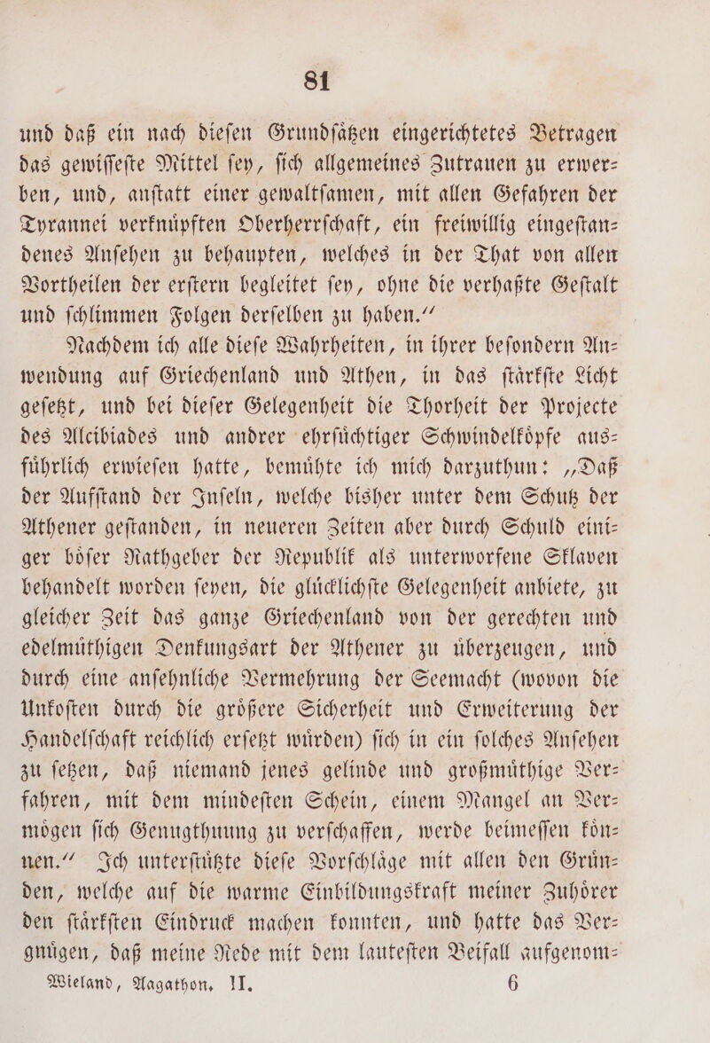 und daß ein nach dieſen Grundſaͤtzen eingerichtetes Betragen das gewiſſeſte Mittel ſey, ſich allgemeines Zutrauen zu erwer— ben, und, anſtatt einer gewaltſamen, mit allen Gefahren der Tyrannei verknuͤpften Oberherrſchaft, ein freiwillig eingeſtan— denes Anſehen zu behaupten, welches in der That von allen Vortheilen der erſtern begleitet ſey, ohne die verhaßte Geſtalt und ſchlimmen Folgen derſelben zu haben.“ tachdem ich alle dieſe Wahrheiten, in ihrer beſondern An— wendung auf Griechenland und Athen, in das ſtaͤrkſte Licht geſetzt, und bei dieſer Gelegenheit die Thorheit der Projecte des Alcibiades und andrer ehrſuͤchtiger Schwindelkoͤpfe aus— fuͤhrlich erwieſen hatte, bemuͤhte ich mich darzuthun: „Daß der Aufſtand der Inſeln, welche bisher unter dem Schutz der Athener geſtanden, in neueren Zeiten aber durch Schuld eini— ger boͤſer Rathgeber der Republik als unterworfene Sklaven behandelt worden ſeyen, die gluͤcklichſte Gelegenheit anbiete, zu gleicher Zeit das ganze Griechenland von der gerechten und edelmüthigen Denkungsart der Athener zu uͤberzeugen, und durch eine anſehnliche Vermehrung der Seemacht (wovon die Unkoſten durch die groͤßere Sicherheit und Erweiterung der Handelſchaft reichlich erſetzt wuͤrden) ſich in ein ſolches Anſehen zu ſetzen, daß niemand jenes gelinde und großmuͤthige Ver— fahren, mit dem mindeſten Schein, einem Mangel an Ver— moͤgen ſich Genugthuung zu verſchaffen, werde beimeſſen koͤn— nen.“ Ich unterſtuͤtzte dieſe Vorſchlaͤge mit allen den Gruͤn— den, welche auf die warme Einbildungskraft meiner Zuhoͤrer den ſtaͤrkſten Eindruck machen konnten, und hatte das Ver— gnuͤgen, daß meine Rede mit dem laufeften Beifall zufgenom— Wieland, Aagathon. II. 6