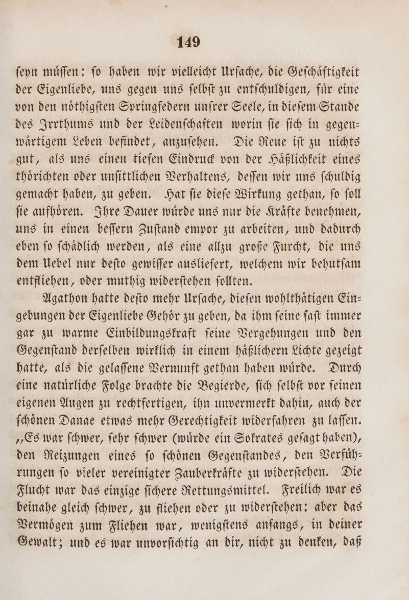 ſeyn muͤſſen: fo haben wir vielleicht Urſache, die Geſchaͤftigkeit der Eigenliebe, uns gegen uns ſelbſt zu entſchuldigen, fuͤr eine von den noͤthigſten Springfedern unſrer Seele, in dieſem Stande des Irrthums und der Leidenſchaften worin ſie ſich in gegen— waͤrtigem Leben befindet, anzuſehen. Die Reue iſt zu nichts gut, als uns einen tiefen Eindruck von der Haͤßlichkeit eines thoͤrichten oder unſittlichen Verhaltens, deſſen wir uns ſchuldig gemacht haben, zu geben. Hat ſie dieſe Wirkung gethan, ſo ſoll ſie aufhoͤren. Ihre Dauer wuͤrde uns nur die Kraͤfte benehmen, uns in einen beſſern Zuſtand empor zu arbeiten, und dadurch eben ſo ſchaͤdlich werden, als eine allzu große Furcht, die uns dem Uebel nur deſto gewiſſer ausliefert, welchem wir behutſam entfliehen, oder muthig widerſtehen ſollten. Agathon hatte deſto mehr Urſache, dieſen wohlthaͤtigen Ein— gebungen der Eigenliebe Gehoͤr zu geben, da ihm ſeine faſt immer gar zu warme Einbildungskraft ſeine Vergehungen und den Gegenſtand derſelben wirklich in einem haͤßlichern Lichte gezeigt hatte, als die gelaſſene Vernunft gethan haben wuͤrde. Durch eine natuͤrliche Folge brachte die Begierde, ſich ſelbſt vor ſeinen eigenen Augen zu rechtfertigen, ihn unvermerkt dahin, auch der ſchoͤnen Dange etwas mehr Gerechtigkeit widerfahren zu laſſen. „Es war ſchwer, ſehr ſchwer (wuͤrde ein Sokrates geſagt haben), den Reizungen eines ſo ſchoͤnen Gegenſtandes, den Verfuͤh— rungen ſo vieler vereinigter Zauberkraͤfte zu widerſtehen. Die Flucht war das einzige ſichere Rettungsmittel. Freilich war es beinahe gleich ſchwer, zu fliehen oder zu widerſtehen: aber das Vermoͤgen zum Fliehen war, wenigſtens anfangs, in deiner Gewalt; und es war unvorſichtig an dir, nicht zu denken, daß