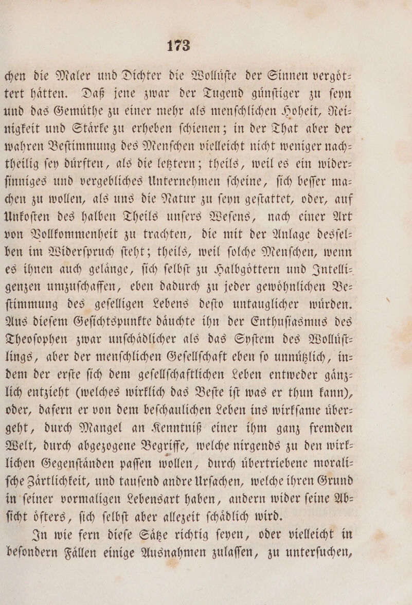 chen die Maler und Dichter die Wolluͤſte der Sinnen vergoͤt— tert haͤtten. Daß jene zwar der Tugend guͤnſtiger zu ſeyn und das Gemuͤthe zu einer mehr als menſchlichen Hoheit, Rei— nigkeit und Staͤrke zu erheben ſchienen; in der That aber der wahren Beſtimmung des Menſchen vielleicht nicht weniger nach- theilig ſey duͤrften, als die letztern; theils, weil es ein wider— ſinniges und vergebliches Unternehmen ſcheine, ſich beſſer ma— chen zu wollen, als uns die Natur zu ſeyn geſtattet, oder, auf Unkoſten des halben Theils unſers Weſens, nach einer Art von Vollkommenheit zu trachten, die mit der Anlage desſel— ben im Widerſpruch ſteht; theils, weil ſolche Menſchen, wenn es ihnen auch gelaͤnge, ſich ſelbſt zu Halbgoͤttern und Intelli— genzen umzuſchaffen, eben dadurch zu jeder gewoͤhnlichen Be— ſtimmung des geſelligen Lebens deſto untauglicher wuͤrden. Aus dieſem Geſichtspunkte daͤuchte ihn der Enthuſiasmus des Theoſophen zwar unſchaͤdlicher als das Syſtem des Wolluͤſt— lings, aber der menſchlichen Geſellſchaft eben ſo unnuͤtzlich, in— dem der erſte ſich dem geſellſchaftlichen Leben entweder gaͤnz— lich entzieht (welches wirklich das Beſte iſt was er thun kann), oder, dafern er von dem beſchaulichen Leben ins wirkſame uͤber— geht, durch Mangel an Kenntniß einer ihm ganz fremden Welt, durch abgezogene Begriffe, welche nirgends zu den wirk— lichen Gegenſtaͤnden paſſen wollen, durch uͤbertriebene morali— ſche Zaͤrtlichkeit, und tauſend andre Urſachen, welche ihren Grund in ſeiner vormaligen Lebensart haben, andern wider ſeine Ab— ſicht oͤfters, ſich ſelbſt aber allezeit ſchaͤdlich wird. In wie fern dieſe Saͤtze richtig ſeyen, oder vielleicht in beſondern Faͤllen einige Ausnahmen zulaſſen, zu unterſuchen,