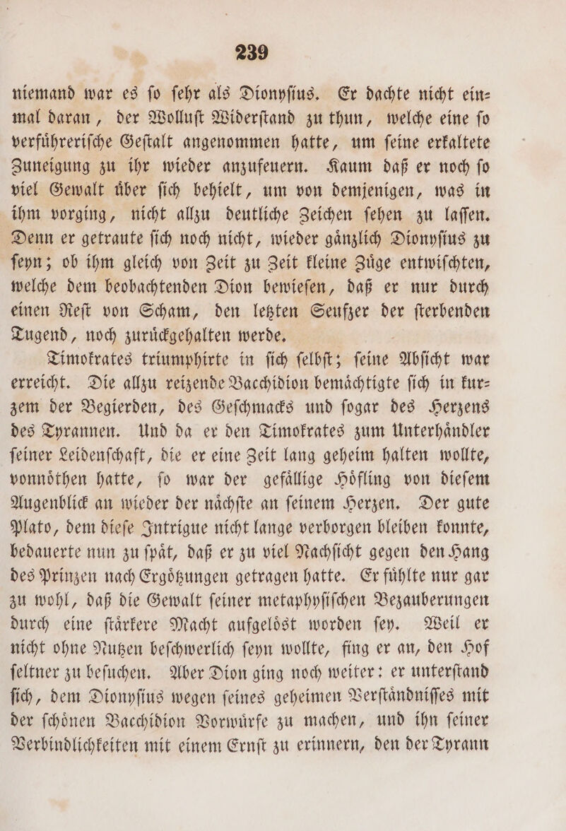 niemand war es fo ſehr als Dionyſius. Er dachte nicht ein- mal daran, der Wolluſt Widerſtand zu thun, welche eine ſo verfuͤhreriſche Geſtalt angenommen hatte, um ſeine erkaltete Zuneigung zu ihr wieder anzufeuern. Kaum daß er noch ſo viel Gewalt uͤber ſich behielt, um von demjenigen, was in ihm vorging, nicht allzu deutliche Zeichen ſehen zu laſſen. Denn er getraute ſich noch nicht, wieder gaͤnzlich Dionyſius zu ſeyn; ob ihm gleich von Zeit zu Zeit kleine Zuͤge entwiſchten, welche dem beobachtenden Dion bewieſen, daß er nur durch einen Reſt von Scham, den letzten Seufzer der ſterbenden Tugend, noch zuruͤckgehalten werde. Timokrates triumphirte in ſich ſelbſt; ſeine Abſicht war erreicht. Die allzu reizende Bacchidion bemaͤchtigte ſich in kur⸗ zem der Begierden, des Geſchmacks und ſogar des Herzens des Tyrannen. Und da er den Timokrates zum Unterhaͤndler ſeiner Leidenſchaft, die er eine Zeit lang geheim halten wollte, vonnoͤthen hatte, ſo war der gefaͤllige Hoͤfling von dieſem Augenblick an wieder der naͤchſte an ſeinem Herzen. Der gute Plato, dem dieſe Intrigue nicht lange verborgen bleiben konnte, bedauerte nun zu ſpaͤt, daß er zu viel Nachſicht gegen den Hang des Prinzen nach Ergoͤtzungen getragen hatte. Er fuͤhlte nur gar zu wohl, daß die Gewalt ſeiner metaphyſiſchen Bezauberungen durch eine ſtaͤrkere Macht aufgelöst worden ſey. Weil er nicht ohne Nutzen beſchwerlich ſeyn wollte, fing er an, den Hof ſeltner zu beſuchen. Aber Dion ging noch weiter: er unterſtand ſich, dem Dionyſius wegen ſeines geheimen Verſtaͤndniſſes mit der ſchoͤnen Bacchidion Vorwürfe zu machen, und ihn feiner Verbindlichkeiten mit einem Ernſt zu erinnern, den der Tyrann