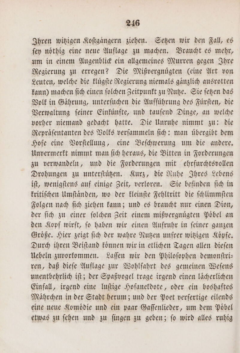 Ihren witzigen Koftgangern ziehen. Setzen wir den Fall, es ſey noͤthig eine neue Auflage zu machen. Braucht es mehr, um in einem Augenblick ein allgemeines Murren gegen Ihre Regierung zu erregen? Die Mißvergnuͤgten (eine Art von Leuten, welche die kluͤgſte Regierung niemals gaͤnzlich ausrotten kann) machen ſich einen ſolchen Zeitpunkt zu Nutze. Sie ſetzen das Volk in Gaͤhrung, unterſuchen die Auffuͤhrung des Fuͤrſten, die Verwaltung ſeiner Einkuͤnfte, und tauſend Dinge, an welche vorher niemand gedacht hatte. Die Unruhe nimmt zu: die Repraͤſentanten des Volks verſammeln ſich: man uͤbergibt dem Hofe eine Vorſtellung, eine Beſchwerung um die andere. Unvermerkt nimmt man ſich heraus, die Bitten in Forderungen zu verwandeln, und die Forderungen mit ehrfurchtsvollen Drohungen zu unterſtuͤtzen. Kurz, die Ruhe Ihres Lebens iſt, wenigſtens auf einige Zeit, verloren. Sie befinden ſich in kritiſchen Umſtaͤnden, wo der kleinſte Fehltritt die ſchlimmſten Folgen nach ſich ziehen kann; und es braucht nur einen Dion, der ſich zu einer ſolchen Zeit einem mißvergnuͤgten Poͤbel an den Kopf wirft, ſo haben wir einen Aufruhr in ſeiner ganzen Groͤße. Hier zeigt ſich der wahre Nutzen unſrer witzigen Koͤpfe. Durch ihren Beiſtand koͤnnen wir in etlichen Tagen allen dieſen Uebeln zuvorkommen. Laſſen wir den Philoſophen demonſtri— ren, daß dieſe Auflage zur Wohlfahrt des gemeinen Weſens unentbehrlich iſt; der Spaßvogel trage irgend einen laͤcherlichen Einfall, irgend eine luſtige Hofanekdote, oder ein boshaftes Maͤhrchen in der Stadt herum; und der Poet verfertige eilends eine neue Komoͤdie und ein paar Gaſſenlieder, um dem Poͤbel etwas zu ſehen und zu ſingen zu geben; ſo wird alles ruhig