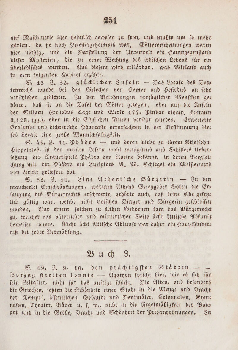 auf Maſchinerie hier heimisch geweſen zu ſeyn, und mußte um fo mehr wirken, da ſie noch Prieſtergeheimniß war. Goͤttererſcheinungen waren hier noͤthig, und die Darſtellung der Unterwelt ein Hauptgegenſtand dieſer Myſterien, die zu einer Weihung des irdiſchen Lebens fuͤr ein überirdifched wurden. Aus dieſem wird erklaͤrbar, was Wieland auch in dem folgenden Kapitel erzaͤhlt. S. 13 Z. 22. gluͤcklichen Inſeln — Das Locale des Tod— tenreichs wurde bei den Griechen von Homer und Heſiodus an ſehr verſchieden gedichtet. Zu den Belohnungen vorzuͤglicher Menſchen ge— hoͤrte, daß ſie an die Tafel der Goͤtter gezogen, oder auf die Inſeln der Seligen cHefiodud Tage und Werke 177. Pindar olymp. Hymnen 2,123. fgg.), oder in die Elyſiſchen Fluren verſetzt wurden. Erweiterte Erdkunde und dichteriſche Phantaſie verurfachten in der Beſtimmung die: ſes Locale eine große Mannichfaltigkeit. S. 45. Z. 11. Phaͤdra — und deren Liebe zu ihrem Stiefſohn Hippolytos, iſt den meiſten Leſern wohl wenigſtens aus Schillers Ueber— ſetzung des Trauerſpiels Phaͤdra von Racine bekannt, in deren Verglei— chung mit der Phaͤdra des Euripides A. W. Schlegel ein Meiſterwerk von Kritik geliefert hat. S. 62. 3, 19. Eine Atheniſche Buͤrgerin — Zu den mancherlei Einſchraͤnkungen, wodurch Athens Geſetzgeber Solon die Er: langung des Buͤrgerrechts erſchwerte, gehörte auch, daß keine Ehe geſetz— lich guͤltig war, welche nicht zwiſchen Buͤrger und Buͤrgerin geſchloſſen worden. Nur einem ſolchen zu Athen Gebornen kam das Bürgerrecht zu, welcher von vaͤterlicher und muͤtterlicher Seite aͤcht Attiſche Abkunft beweiſen konnte. Nicht aͤcht Attiſche Abkunft war daher ein Haupthinder— niß bei jeder Vermaͤhlung. N Buch 8. S. 69. 3. 9. 10. den praͤchtigſten Städten — — Vorzug ſtreiten konnte — Agathon ſpricht hier, wie es ſich fuͤr fein Zeitalter, nicht für das unfrige ſchickt. Die Alten, und beſonders die Griechen, ſetzten die Schoͤnheit einer Stadt in die Menge und Pracht der Tempel, oͤffentlichen Gebaͤude und Denkmaͤler, Colonnaden, Gym— naſien, Theater, Baͤder u. ſ. w., nicht in die Negelmaͤßigkeit der Bau— art und in die Groͤße, Pracht und Schoͤnheit der Privatwohnungen. In