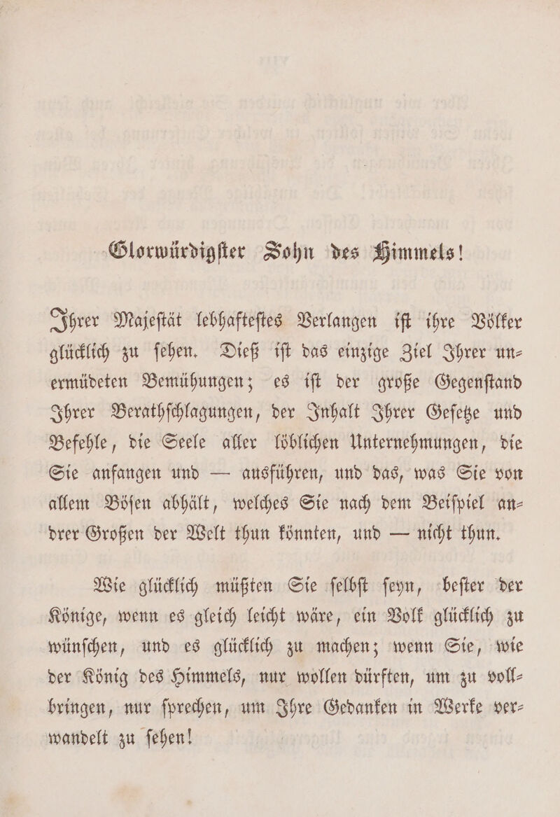 Glorwürdigſter Sohn des Himmels! Ihrer Majeſtät lebhafteſtes Verlangen iſt ihre Völker glücklich zu ſehen. Dieß iſt das einzige Ziel Ihrer un⸗ ermüdeten Bemühungen; es iſt der große Gegenſtand Ihrer Berathſchlagungen, der Inhalt Ihrer Geſetze und Befehle, die Seele aller löblichen Unternehmungen, die Sie anfangen und — ausführen, und das, was Sie von allem Böſen abhält, welches Sie nach dem Beiſpiel an⸗ drer Großen der Welt thun könnten, und — nicht thun. Wie glücklich müßten Sie ſelbſt ſeyn, beſter der Könige, wenn es gleich leicht wäre, ein Volk glücklich zu wünſchen, und es glücklich zu machen; wenn Sie, wie der König des Himmels, nur wollen dürften, um zu voll⸗ bringen, nur ſprechen, um Ihre Gedanken in Werke ver⸗ wandelt zu ſehen!