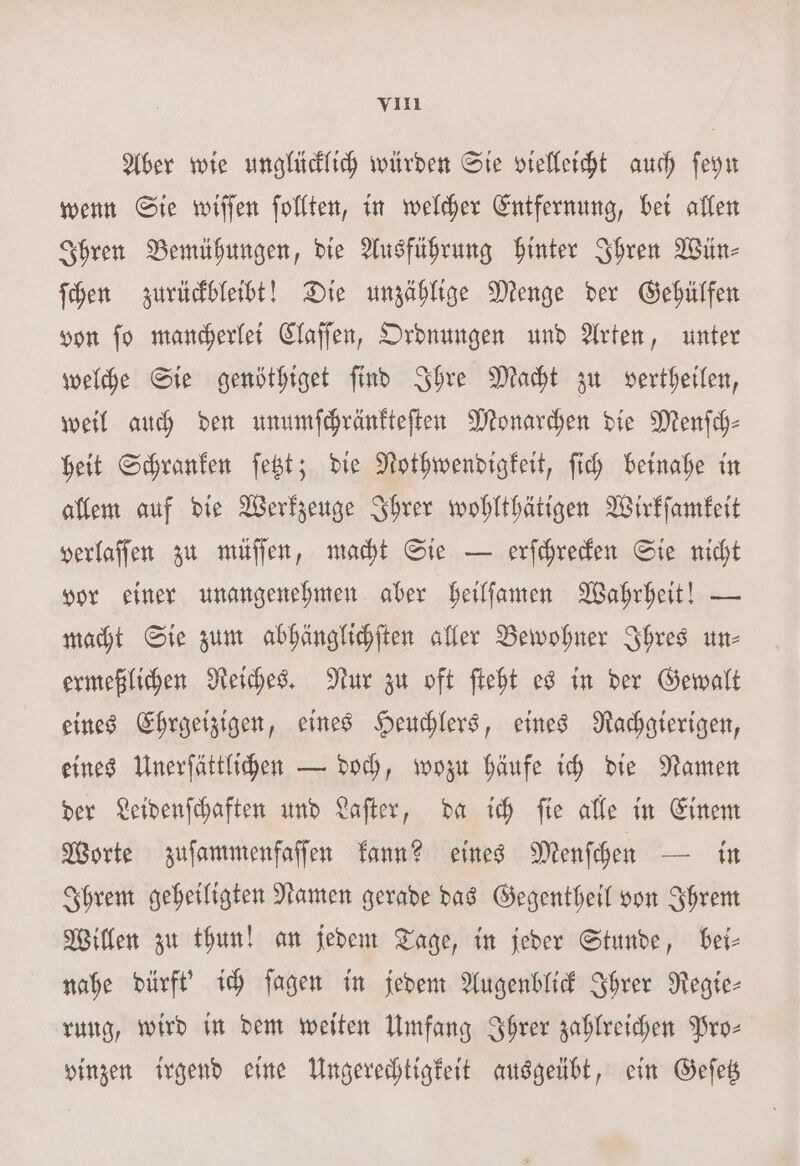 Aber wie unglücklich würden Sie vielleicht auch ſeyn wenn Sie wiſſen ſollten, in welcher Entfernung, bei allen Ihren Bemühungen, die Ausführung hinter Ihren Wün⸗ ſchen zurückbleibt! Die unzählige Menge der Gehülfen von ſo mancherlei Claſſen, Ordnungen und Arten, unter welche Sie genöthiget ſind Ihre Macht zu vertheilen, weil auch den unumſchränkteſten Monarchen die Menfch- heit Schranken ſetzt; die Nothwendigkeit, ſich beinahe in allem auf die Werkzeuge Ihrer wohlthätigen Wirkſamkeit verlaſſen zu müſſen, macht Sie — erſchrecken Sie nicht vor einer unangenehmen aber heilſamen Wahrheit! — macht Sie zum abhänglichſten aller Bewohner Ihres un- ermeßlichen Reiches. Nur zu oft ſteht es in der Gewalt eines Ehrgeizigen, eines Heuchlers, eines Rachgierigen, eines Unerſättlichen — doch, wozu häufe ich die Namen der Leidenſchaften und Laſter, da ich ſie alle in Einem Worte zuſammenfaſſen kann? eines Menſchen — in Ihrem geheiligten Namen gerade das Gegentheil von Ihrem Willen zu thun! an jedem Tage, in jeder Stunde, bei— nahe dürft' ich ſagen in jedem Augenblick Ihrer Regie— rung, wird in dem weiten Umfang Ihrer zahlreichen Pro- vinzen irgend eine Ungerechtigkeit ausgeübt, ein Geſetz