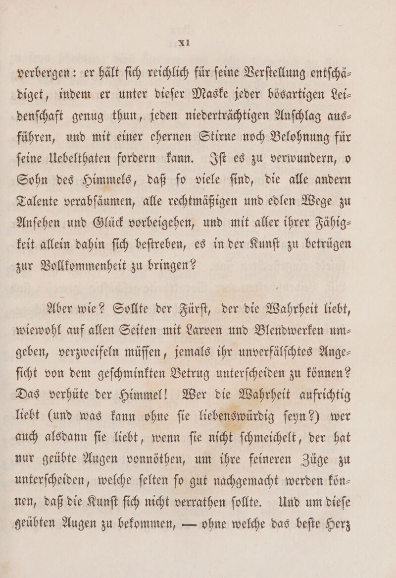 verbergen: er hält ſich reichlich für ſeine Verſtellung entſchä⸗ diget, indem er unter dieſer Maske jeder bösartigen Lei⸗ denſchaft genug thun, jeden niederträchtigen Anſchlag aus⸗ führen, und mit einer ehernen Stirne noch Belohnung für ſeine Uebelthaten fordern kann. Iſt es zu verwundern, o Sohn des Himmels, daß ſo viele ſind, die alle andern Talente verabſäumen, alle rechtmäßigen und edlen Wege zu Anſehen und Glück vorbeigehen, und mit aller ihrer Fähig⸗ keit allein dahin ſich beſtreben, es in der Kunſt zu betrügen zur Vollkommenheit zu bringen? Aber wie? Sollte der Fürſt, der die Wahrheit liebt, wiewohl auf allen Seiten mit Larven und Blendwerken um⸗ geben, verzweifeln müſſen, jemals ihr unverfälſchtes Ange⸗ ſicht von dem geſchminkten Betrug unterſcheiden zu können? Das verhüte der Himmel! Wer die Wahrheit aufrichtig liebt (und was kann ohne fie liebenswürdig ſeyn?) wer auch alsdann ſie liebt, wenn ſie nicht ſchmeichelt, der hat nur geübte Augen vonnöthen, um ihre feineren Züge zu unterſcheiden, welche ſelten ſo gut nachgemacht werden kön⸗ nen, daß die Kunſt ſich nicht verrathen ſollte. Und um dieſe geübten Augen zu bekommen, — ohne welche das beſte Herz