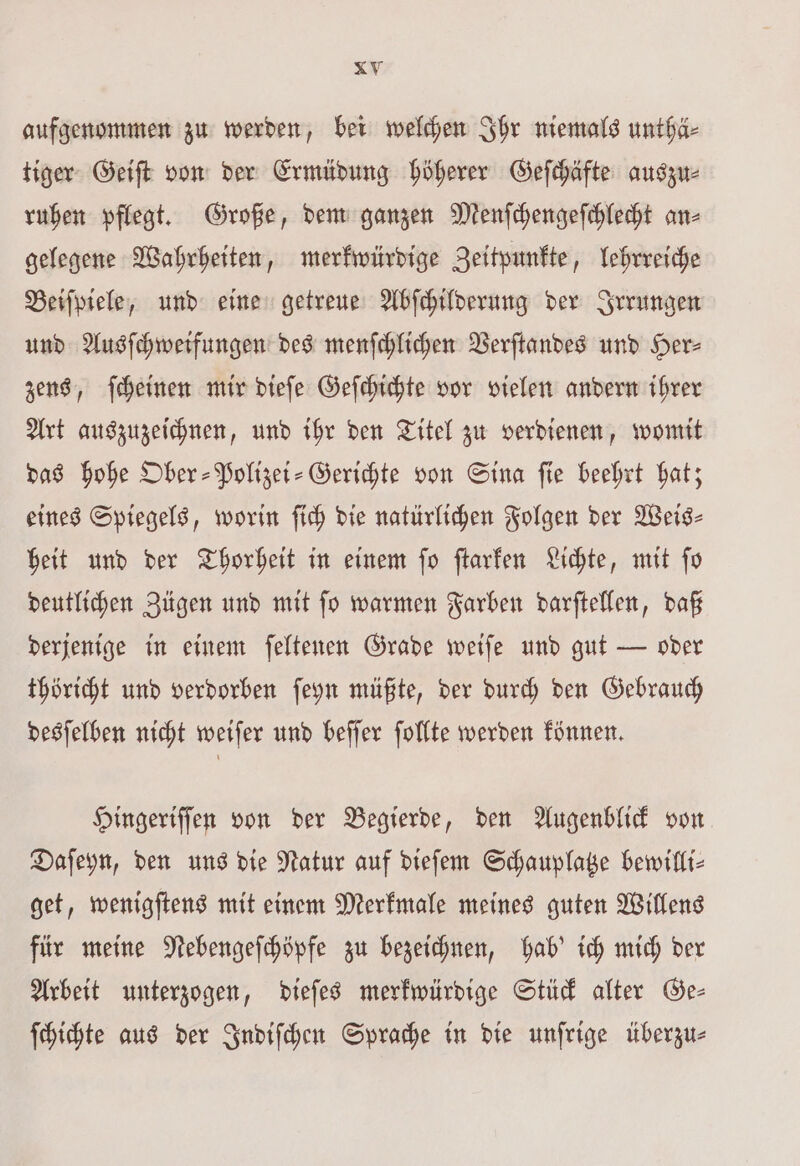 aufgenommen zu werden, bei welchen Ihr niemals unthä⸗ tiger Geiſt von der Ermüdung höherer Geſchäfte auszu⸗ ruhen pflegt. Große, dem ganzen Menſchengeſchlecht an⸗ gelegene Wahrheiten, merkwürdige Zeitpunkte, lehrreiche Beiſpiele, und eine getreue Abſchilderung der Irrungen und Ausſchweifungen des menſchlichen Verſtandes und Her⸗ zens, ſcheinen mir dieſe Geſchichte vor vielen andern ihrer Art auszuzeichnen, und ihr den Titel zu verdienen, womit das hohe Ober-Polizei-Gerichte von Sina ſie beehrt hat; eines Spiegels, worin ſich die natürlichen Folgen der Weis- heit und der Thorheit in einem ſo ſtarken Lichte, mit ſo deutlichen Zügen und mit ſo warmen Farben darſtellen, daß derjenige in einem ſeltenen Grade weiſe und gut — oder thöricht und verdorben ſeyn müßte, der durch den Gebrauch desſelben nicht weiſer und beſſer ſollte werden können. Hingeriſſen von der Begierde, den Augenblick von Daſeyn, den uns die Natur auf dieſem Schauplatze bewilli— get, wenigſtens mit einem Merkmale meines guten Willens für meine Nebengeſchöpfe zu bezeichnen, hab' ich mich der Arbeit unterzogen, dieſes merkwürdige Stück alter Ge— ſchichte aus der Indiſchen Sprache in die unſrige überzu⸗