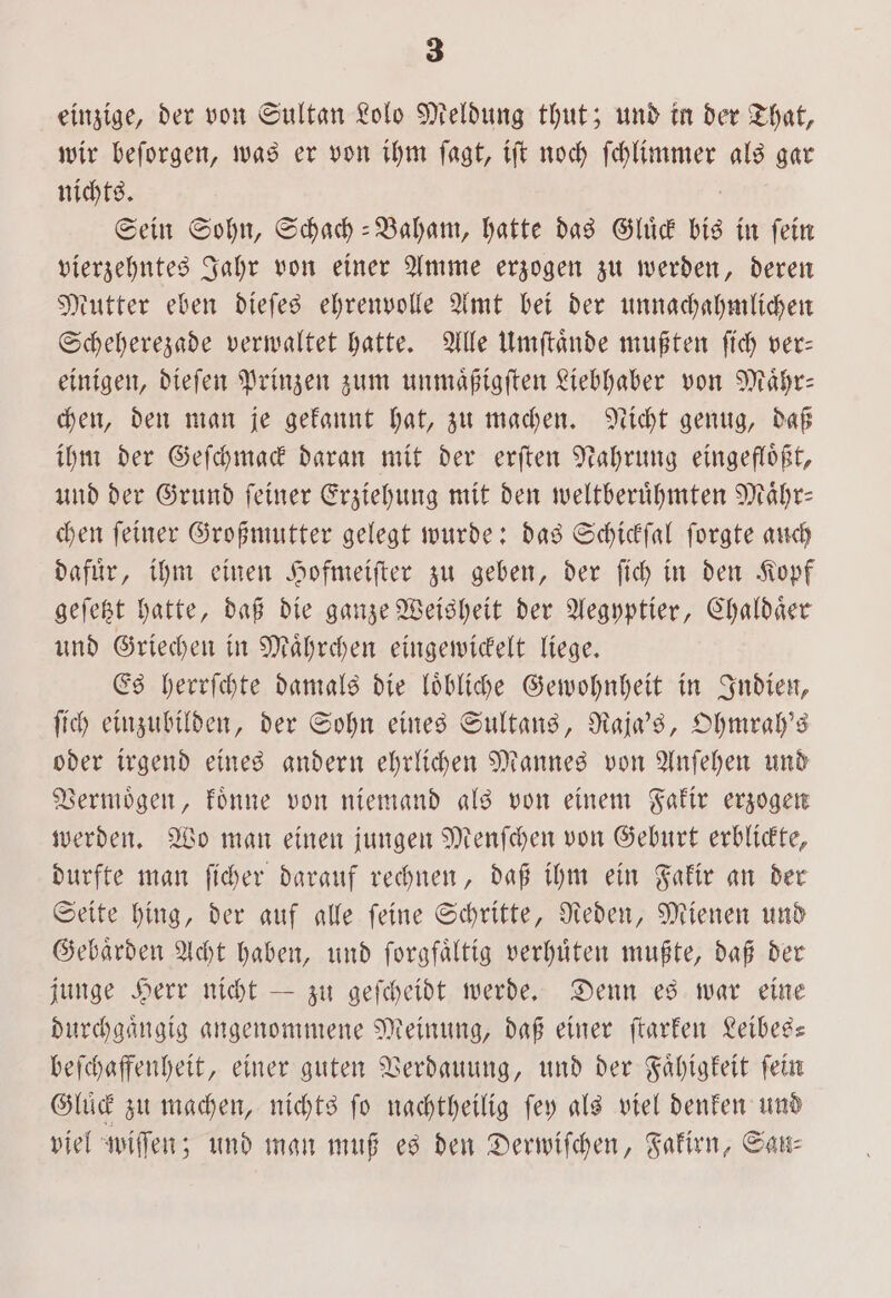 einzige, der von Sultan Lolo Meldung thut; und in der That, wir beſorgen, was er von ihm ſagt, iſt noch ahne, als gar nichts. Sein Sohn, Schach-Baham, hatte das Gluͤck bis in ſein vierzehntes Jahr von einer Amme erzogen zu werden, deren Mutter eben dieſes ehrenvolle Amt bei der unnachahmlichen Scheherezade verwaltet hatte. Alle Umſtaͤnde mußten ſich ver— einigen, dieſen Prinzen zum unmaͤßigſten Liebhaber von Maͤhr— chen, den man je gekannt hat, zu machen. Nicht genug, daß ihm der Geſchmack daran mit der erſten Nahrung eingefloͤßt, und der Grund ſeiner Erziehung mit den weltberuͤhmten Maͤhr— chen ſeiner Großmutter gelegt wurde: das Schickſal ſorgte auch dafür, ihm einen Hofmeiſter zu geben, der ſich in den Kopf geſetzt hatte, daß die ganze Weisheit der Aegyptier, Chaldaͤer und Griechen in Maͤhrchen eingewickelt liege. Es herrſchte damals die loͤbliche Gewohnheit in Indien, ſich einzubilden, der Sohn eines Sultans, Raja's, Ohmrah's oder irgend eines andern ehrlichen Mannes von Anſehen und Vermoͤgen, koͤnne von niemand als von einem Fakir erzogen werden. Wo man einen jungen Menſchen von Geburt erblickte, durfte man ſicher darauf rechnen, daß ihm ein Fakir an der Seite hing, der auf alle ſeine Schritte, Reden, Mienen und Gebaͤrden Acht haben, und ſorgfaͤltig verhuͤten mußte, daß der junge Herr nicht — zu geſcheidt werde. Denn es war eine durchgängig angenommene Meinung, daß einer ſtarken Leibes— beſchaffenheit, einer guten Verdauung, und der Faͤhigkeit fein Gluͤck zu machen, nichts ſo nachtheilig ſey als viel denken und viel wiſſen; und man muß es den Derwifchen, Fakirn, San⸗