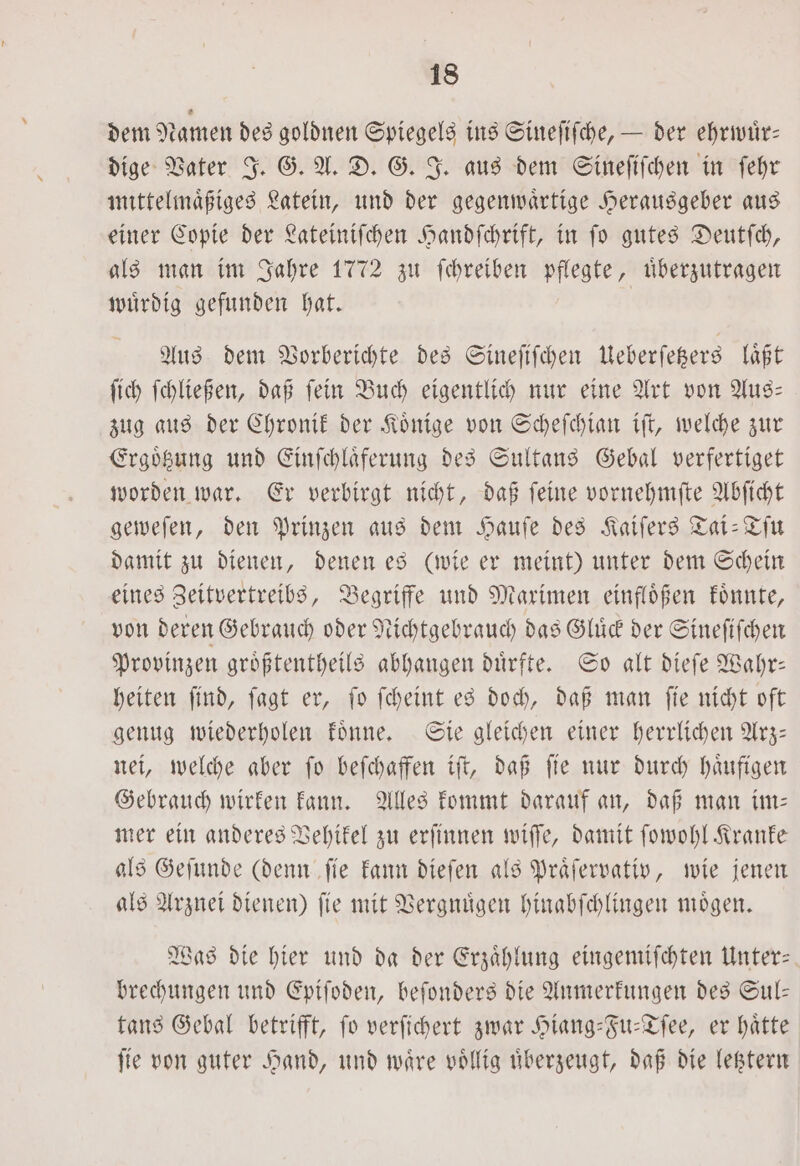 dem Namen des goldnen Spiegels ins Sineſiſche, — der ehrwuͤr— dige Vater J. G. A. D. G. J. aus dem Sineſiſchen in ſehr mittelmaͤßiges Latein, und der gegenwaͤrtige Herausgeber aus einer Copie der Lateiniſchen Handſchrift, in fo gutes Deutſch, als man im Jahre 1772 zu ſchreiben pflegte, uͤberzutragen wuͤrdig gefunden hat. | Aus dem Vorberichte des Sineſiſchen Ueberſetzers läßt ſich ſchließen, daß ſein Buch eigentlich nur eine Art von Aus— zug aus der Chronik der Koͤnige von Scheſchian iſt, welche zur Ergoͤtzung und Einſchlaͤferung des Sultans Gebal verfertiget worden war. Er verbirgt nicht, daß ſeine vornehmſte Abſicht geweſen, den Prinzen aus dem Hauſe des Kaiſers Tai-Tſu damit zu dienen, denen es (wie er meint) unter dem Schein eines Zeitvertreibs, Begriffe und Maximen einfloͤßen koͤnnte, von deren Gebrauch oder Nichtgebrauch das Gluͤck der Sineſiſchen Provinzen groͤßtentheils abhangen duͤrfte. So alt dieſe Wahr— heiten ſind, ſagt er, ſo ſcheint es doch, daß man ſie nicht oft genug wiederholen koͤnne. Sie gleichen einer herrlichen Arz— nei, welche aber ſo beſchaffen iſt, daß ſie nur durch haͤufigen Gebrauch wirken kann. Alles kommt darauf an, daß man im: mer ein anderes Vehikel zu erſinnen wiſſe, damit ſowohl Kranke als Geſunde (denn ſie kann dieſen als Praͤſervativ, wie jenen als Arznei dienen) ſie mit Vergnuͤgen hinabſchlingen moͤgen. Was die hier und da der Erzaͤhlung eingemiſchten Unter— brechungen und Epiſoden, beſonders die Anmerkungen des Sul— tans Gebal betrifft, fo verſichert zwar Hiang-Fu-Tſee, er hätte ſie von guter Hand, und waͤre voͤllig uͤberzeugt, daß die letztern