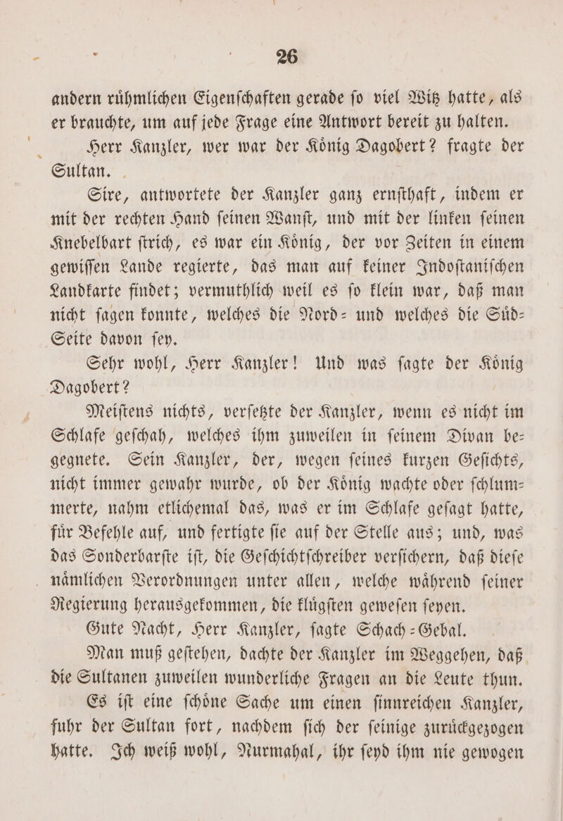 andern ruͤhmlichen Eigenſchaften gerade ſo viel Witz hatte, als er brauchte, um auf jede Frage eine Antwort bereit zu halten. Herr Kanzler, wer war der Koͤnig Dagobert? fragte der Sultan. Sire, antwortete der Kanzler ganz ernſthaft, indem er mit der rechten Hand ſeinen Wanſt, und mit der linken ſeinen Knebelbart ſtrich, es war ein Koͤnig, der vor Zeiten in einem gewiſſen Lande regierte, das man auf keiner Indoſtaniſchen Landkarte findet; vermuthlich weil es ſo klein war, daß man nicht ſagen konnte, welches die Nord- und welches die Suͤd— Seite davon ſey. Sehr wohl, Herr Kanzler! Und was ſagte der Koͤnig Dagobert? Meiſtens nichts, verſetzte der Kanzler, wenn es nicht im Schlafe geſchah, welches ihm zuweilen in ſeinem Divan be— gegnete. Sein Kanzler, der, wegen ſeines kurzen Geſichts, nicht immer gewahr wurde, ob der Koͤnig wachte oder ſchlum— merte, nahm etlichemal das, was er im Schlafe geſagt hatte, fuͤr Befehle auf, und fertigte ſie auf der Stelle aus; und, was das Sonderbarſte iſt, die Geſchichtſchreiber verſichern, daß dieſe naͤmlichen Verordnungen unter allen, welche während feiner Regierung herausgekommen, die kluͤgſten geweſen ſeyen. Gute Nacht, Herr Kanzler, ſagte Schach-Gebal. Man muß geſtehen, dachte der Kanzler im Weggehen, daß die Sultanen zuweilen wunderliche Fragen an die Leute thun. Es iſt eine ſchoͤne Sache um einen ſinnreichen Kanzler, fuhr der Sultan fort, nachdem ſich der ſeinige zuruͤckgezogen hatte. Ich weiß wohl, Nurmahal, ihr ſeyd ihm nie gewogen