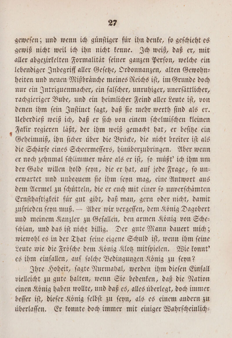 geweſen; und wenn ich guͤnſtiger für ihn denke, fo geſchieht es gewiß nicht weil ich ihn nicht kenne. Ich weiß, daß er, mit aller abgezirkelten Formalitaͤt ſeiner ganzen Perſon, welche ein lebendiger Inbegriff aller Geſetze, Ordonnanzen, alten Gewohn— heiten und neuen Mißbraͤuche meines Reichs iſt, im Grunde doch nur ein Intriguenmacher, ein falſcher, unruhiger, unerſaͤttlicher, rachgieriger Bube, und ein heimlicher Feind aller Leute iſt, von denen ihm ſein Inſtinct ſagt, daß ſie mehr werth ſind als er. Ueberdieß weiß ich, daß er ſich von einem ſchelmiſchen kleinen Fakir regieren laͤßt, der ihm weiß gemacht hat, er beſitze ein Geheimniß, ihn ſicher uͤber die Bruͤcke, die nicht breiter iſt als die Schaͤrfe eines Scheermeſſers, hinuͤberzubringen. Aber wenn er noch zehnmal ſchlimmer waͤre als er iſt, ſo muͤßt' ich ihm um der Gabe willen hold ſeyn, die er hat, auf jede Frage, ſo un— erwartet und unbequem ſie ihm ſeyn mag, eine Antwort aus dem Aermel zu ſchuͤtteln, die er euch mit einer ſo unverſchaͤmten Ernſthaftigkeit für gut gibt, daß man, gern oder nicht, damit zufrieden ſeyn muß. — Aber wir vergeſſen, dem Koͤnig Dagobert und meinem Kanzler zu Gefallen, den armen Koͤnig von Sche— ſchian, und das iſt nicht billig. Der gute Mann dauert mich; wiewohl es in der That ſeine eigene Schuld iſt, wenn ihm ſeine Leute wie die Froͤſche dem Koͤnig Klotz mitſpielen. Wie konnt' es ihm einfallen, auf ſolche Bedingungen Koͤnig zu ſeyn? Ihre Hoheit, ſagte Nurmahal, werden ihm dieſen Einfall vielleicht zu gute halten, wenn Sie bedenken, daß die Nation einen Koͤnig haben wollte, und daß es, alles uͤberlegt, doch immer beſſer iſt, dieſer Koͤnig ſelbſt zu ſeyn, als es einem andern zu uͤberlaſſen. Er konnte doch immer mit einiger Wahrſcheinlich—