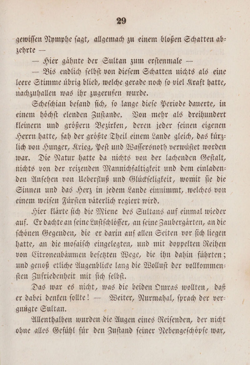 gewiſſen Nymphe jagt, allgemach zu einem bloßen Schatten ab- zehrte — — Hier gaͤhnte der Sultan zum erſtenmale — — Bis endlich ſelbſt von dieſem Schatten nichts als eine leere Stimme uͤbrig blieb, welche gerade noch ſo viel Kraft hatte, nachzuhallen was ihr zugerufen wurde. Scheſchian befand ſich, ſo lange dieſe Periode dauerte, in einem hoͤchſt elenden Zuſtande. Von mehr als dreihundert kleinern und groͤßern Bezirken, deren jeder ſeinen eigenen Herrn hatte, ſah der größte Theil einem Lande gleich, das Fürz- lich von Hunger, Krieg, Peſt und Waſſersnoth verwuͤſtet worden war. Die Natur hatte da nichts von der lachenden Geſtalt, nichts von der reizenden Mannichfaltigkeit und dem einladen— den Anſehen von Ueberfluß und Gluͤckſeligkeit, womit fie die Sinnen und das Herz in jedem Lande einnimmt, welches von einem weiſen Fuͤrſten vaͤterlich regiert wird. Hier klaͤrte ſich die Miene des Sultans auf einmal wieder auf. Er dachte an ſeine Luſtſchloͤſſer, an feine Zaubergaͤrten, an die ſchoͤnen Gegenden, die er darin auf allen Seiten vor ſich liegen hatte, an die moſaiſch eingelegten, und mit doppelten Reihen von Citronenbaͤumen beſetzten Wege, die ihn dahin fuͤhrten; und genoß etliche Augenblicke lang die Wolluſt der vollfommen- ſten Zufriedenheit mit ſich ſelbſt. Das war es nicht, was die beiden Omras wollten, daß er dabei denken ſollte! — Weiter, Nurmahal, ſprach der ver— gnuͤgte Sultan. 0 a i Allenthalben wurden die Augen eines Reiſenden, der nicht ohne alles Gefuͤhl fuͤr den Zuſtand ſeiner Nebengeſchoͤpfe war,