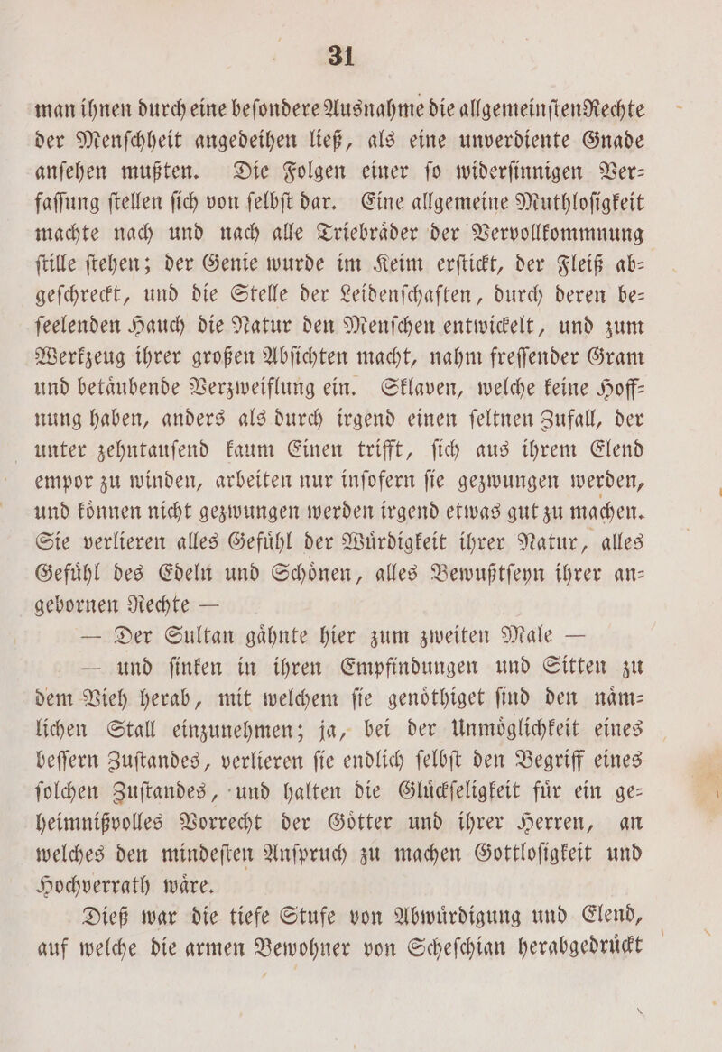 man ihnen durch eine beſondere Ausnahme die allgemeinften Rechte der Menſchheit angedeihen ließ, als eine unverdiente Gnade anſehen mußten. Die Folgen einer ſo widerſinnigen Ver— faſſung ſtellen ſich von ſelbſt dar. Eine allgemeine Muthloſigkeit machte nach und nach alle Triebraͤder der Vervollkommnung ſtille ſtehen; der Genie wurde im Keim erſtickt, der Fleiß ab— geſchreckt, und die Stelle der Leidenſchaften, durch deren be— ſeelenden Hauch die Natur den Menſchen entwickelt, und zum Werkzeug ihrer großen Abſichten macht, nahm freſſender Gram und betaͤubende Verzweiflung ein. Sklaven, welche keine Hoff— nung haben, anders als durch irgend einen ſeltnen Zufall, der unter zehntauſend kaum Einen trifft, ſich aus ihrem Elend empor zu winden, arbeiten nur inſofern ſie gezwungen werden, und koͤnnen nicht gezwungen werden irgend etwas gut zu machen. Sie verlieren alles Gefuͤhl der Wuͤrdigkeit ihrer Natur, alles Gefuͤhl des Edeln und Schoͤnen, alles Bewußtſeyn ihrer an— gebornen Rechte — — Der Sultan gaͤhnte hier zum zweiten Male — L und ſinken in ihren Empfindungen und Sitten zu dem Vieh herab, mit welchem ſie genoͤthiget ſind den naͤm— lichen Stall einzunehmen; ja, bei der Unmoͤglichkeit eines beſſern Zuſtandes, verlieren ſie endlich ſelbſt den Begriff eines ſolchen Zuſtandes, und halten die Gluͤckſeligkeit für ein ge— heimnißvolles Vorrecht der Goͤtter und ihrer Herren, an welches den mindeſten Anſpruch zu machen Gottloſigkeit und Hochverrath wäre. Dieß war die tiefe Stufe von Abwuͤrdigung und Elend, auf welche die armen Bewohner von Scheſchian herabgedruͤckt