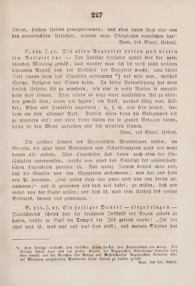 Obern, ſolchen Uebeln zuvorzukommen; und eben darin liegt eine von den weſentlichſten Urſachen, warum man Obrigkeiten vonnoͤthen hat“ Anm. des Sineſ. Ueberſ. S. 158. Z. 18. Die alten Aegyptier ſtellen uns hierin ein Beiſpiel dar — Der Indiſche Verfaſſer ſpricht hier der herr: ſchenden Meinung gemaͤß, nach welcher man ſich ich weiß nicht welchen ſeltſamen Begriff von der Weisheit der Aegyptier macht, weil dieſes Volk (wenn man das Sineſiſche ausnimmt ') das erſte war, welches Geſetze, Religion und Sitten hatte. In dieſer Vorausſetzung hat man freilich Urſache, ſich zu wundern, wle eine ſo weiſe Nation ſo unweiſe habe ſeyn konnen. Aber wuͤrde es nicht einer natürlichen Art zu ſchlie— ßen gemäß ſeyn, wenn wir ſagten: ein Volk, welches faͤhig war, Kaͤl— ber, Affen und Krokodile anzubeten, u. ſ. w. war kein weiſes, ſon— dern ein ſehr albernes Volk. Freilich hoͤrte dann die Gelegenheit ſich zu wundern auf; und viele Leute finden ein ſo großes Behagen daran, wenn ſie den Mund aufreißen und ſich wundern koͤnnen. Anm. des Sineſ. Ueberſ. Die größten Kenner der Aegyptiſchen Alterthuͤmer wiſſen, im Grunde, bei aller ihrer Beleſenheit und Scharfſinnigkeit nicht viel mehr davon als andere. Ihre Fypotheſen find daher auch eben der Hin— ſälligkeit unterworfen, welche von jeher das Schickſal der wiſſenſchaft— lichen Fypotheſen geweſen iſt. Vor wenig Jahren bewies man uns, daß die Sineſen von den Aegyptiern abſtammen: nun hat uns Herr von P. bewieſen, „daß weder dieſe von jenen noch jene von dieſen ab— ſtammen;“ und ſo gewinnen wir doch viel dabei, zu wiſſen, daß wir nichts von der Sache wiſſen; und dieß iſt, nach dem Urtheil des weiſen Sokrates, immer viel gewonnen. S. 159. Z. 12. Ein heiliges Dunkel — einzudringen — Daniſchmend ſcheint hier die beruͤhmte Inſchrift vor Augen gehabt zu haben, welche zu Salis im Tempel der Iſis geleſen wurde: „Ich bin alles was iſt, was war und was ſeyn wird; und meinen Schleier hat „) Hier betrügt vielleicht den ehrlichen Hiang Fu⸗Tſe fein Patriotismus ein wenig. Die Sineſer haben (wie uns ein großer Kenner der Aegyptiſchen Alterthümer bewieſen hat) eben ſowohl wie die Griechen ihre Polizei und Wiſſenſchaſten Aegyptiſchen Colonien oder auf Abenteuer ausgehenden Wanderern dieſer Nation zu danken gehabt. Ann, des Lat, Ueber,