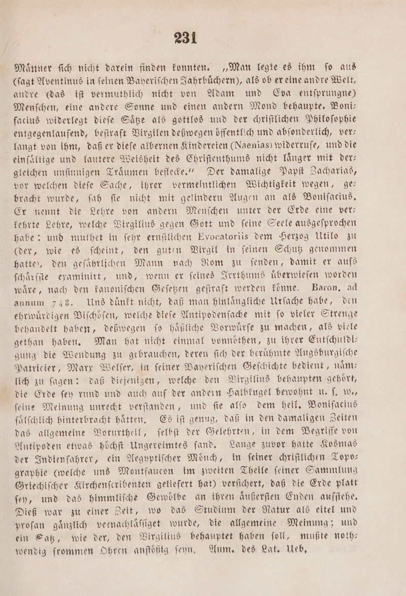 Maͤnner ſich nicht darein finden konnten. „Man legte es ihm fo aus (ſagt Aventinus in ſeinen Bayeriſchen Jahrbuͤchern), als ob er eine andre Welt, andre (das iſt vermuthlich nicht von Adam und Eva entſprungne) Menſchen, eine andere Sonne und einen andern Mond behaupte. Boni— facius widerlegt dieſe Saͤtze als gottlos und der chriſtlichen Philoſophie entgegenlaufend, beſtraft Virgilen deßwegen öffentlich und abſonderlich, ver; langt von ihm, daß er dieſe albernen Kindereien (Naenias) widerrufe, und die einfältige und lautere Weisheit des Chriſtenthums nicht laͤnger mit der— gleichen unſinnigen Traͤumen beflecke.“ Der damalige Papſt Zacharias, vor welchen dieſe Sache, ihrer vermeintlichen Wichtigkeit wegen, ge— bracht wurde, ſah fie nicht mit gelindern Augen an als Bonifacius. Er nennt die Lehre von andern Menſchen unter der Erde eine ver— kehrte Lehre, welche Virgilius gegen Gott und ſeine Seele ausgeſprochen habe: und muthet in ſehr ernſtlichen Evocatoriis dem Herzog Utilo zu (der, wie es ſcheint, den guten Virgil in ſeinen Schutz genommen hatte), den gefaͤhrlichen Mann nach Rom zu fenden, damit er aufs ſchaͤrfſte examinirt, und, wenn er ſeines Irrthums uͤberwieſen worden ware, nach den kanoniſchen Geſetzen geſtraft werden koͤnne. Baron, ad annum 748. Uns duͤnkt nicht, daß man hinlaͤngliche Urſache habe, den ehrwuͤrdigen Biſchoͤſen, welche dieſe Antipodenſache mit fo vieler Strenge behandelt haben, deßwegen ſo haͤßliche Vorwuͤrfe zu machen, als viele gethan haben. Man hat nicht einmal vonnoͤthen, zu ihrer Entſchuldi— gung die Wendung zu gebrauchen, deren ſich der beruͤhmte Augsburgiſche Patricier, Marx Welſer, in feiner Bayerifchen Geſchichte bedient, nam: lich zu ſagen: daß diejenigen, welche den Virgilius behaupten gehoͤrt, die Erde ſey rund und auch auf der andern Halbkugel bewohnt u. ſ. w., ſeine Meinung unrecht verſtanden, und ſie alſo dem heil. Bonifacius faͤlſchlich hinterbracht hätten. Es iſt genug, daß in den damaligen Zeiten das allgemeine Vorurtheil, ſelbſt der Gelehrten, in dem Begriffe von Antipoden etwas hoͤchſt Ungereimtes fand. Lange zuvor hatte Kosmas der Indienfahrer, ein Aegyptiſcher Moͤnch, in ſeiner chriſtlichen Topo— graphie (welche uns Montfaucon im zweiten Theile ſeiner Sammlung Griechiſcher Kirchenferibenten geliefert hat) verſichert, daß die Erde platt ſey, und das himmliſche Gewölbe an ihren aͤußerſten Enden aufſtehe. Dieß war zu einer Zeit, wo das Studium der Natur als eitel und proſan gaͤnzlich vetnachlaͤſſiget wurde, die allgemeine Meinung; und ein Satz, wie der, den Virgilius behauptet haben ſoll, mußte noth— wendig frommen Ohren anftößtg ſeyn. Anm, des Lat. eb,