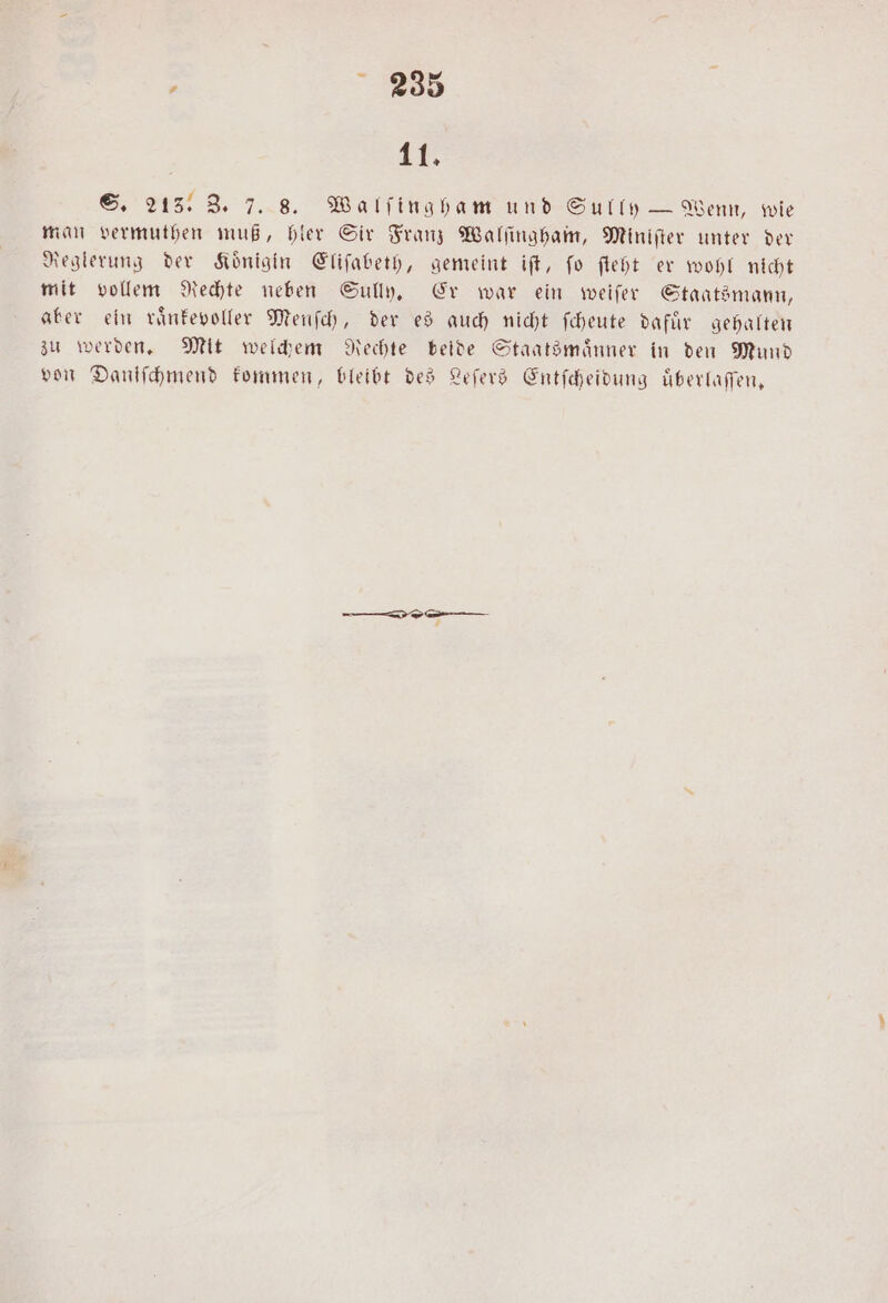 11. S. 213: 3. 7. 8. Walſingham und Sully — Wenn, wie man vermuthen muß, hler Sir Franz Walſingham, Miniſter unter der Reglerung der Koͤnigin Eliſabeth, gemeint iſt, ſo ſteht er wohl nicht mit vollem Rechte neben Sully. Er war ein weiſer Staatsmann, aber ein raͤnkevoller Menſch, der es auch nicht ſcheute dafür gehalten zu werden. Mit welchem Rechte beide Staatsmaͤnner in den Mund von Danſſchmend kommen, bleibt des Leſers Entſcheidung uͤberlaſſen,