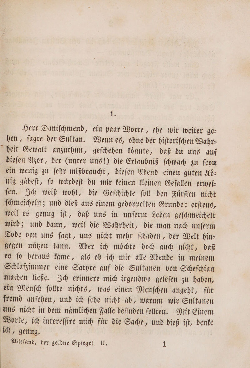 Herr Daniſchmend, ein paar Worte, ehe wir weiter ge⸗ hen, fagte der Sultan. Wenn es, ohne der hiſtoriſchen Wahr⸗ heit Gewalt anzuthun, geſchehen koͤnnte, daß du uns auf dieſen Azor, der (unter uns!) die Erlaubniß ſchwach zu ſeyn ein wenig zu ſehr mißbraucht, dieſen Abend einen guten Koͤ⸗ nig gaͤbeſt, ſo wuͤrdeſt du mir keinen kleinen Gefallen erwei⸗ ſen. Ich weiß wohl, die Geſchichte ſoll den Fuͤrſten nicht ſchmeicheln; und dieß aus einem gedoppelten Grunde: erſtens, weil es genug iſt, daß uns in unſerm Leben geſchmeichelt wird; und dann, weil die Wahrheit, die man nach unſerm Tode von uns ſagt, uns nicht mehr ſchaden, der Welt hin⸗ gegen nuͤtzen kann. Aber ich moͤchte doch auch nicht, daß es ſo heraus kaͤme, als ob ich mir alle Abende in meinem Schlafzimmer eine Satyre auf die Sultanen von Scheſchian machen ließe. Ich erinnere mich irgendwo geleſen zu haben, ein Menſch ſollte nichts, was einen Menſchen angeht, für fremd anſehen, und ich ſehe nicht ab, warum wir Sultanen uns nicht in dem naͤmlichen Falle befinden ſollten. Mit Einem Worte, ich intereſſire mich fuͤr die Sache, und dieß iſt, denke ich, genug. Wieland, der goldne Spiegel. II. 1