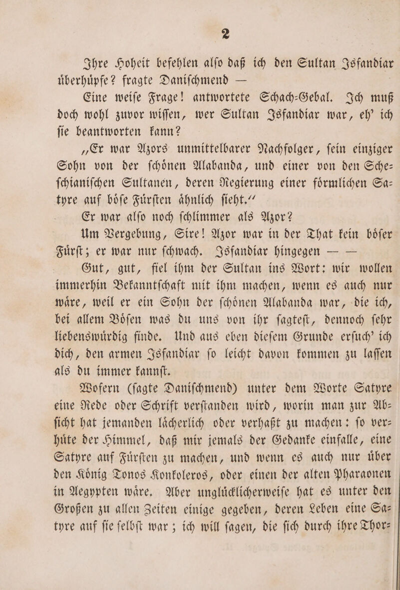 Ihre Hoheit befehlen alfo daß ich den Sultan Jsfandiar uͤberhuͤpfe? fragte Daniſchmend — Eine weiſe Frage! antwortete Schach-Gebal. Ich muß doch wohl zuvor wiſſen, wer Sultan Isfandiar war, eh' ich ſie beantworten kann? „Er war Azors unmittelbarer Nachfolger, ſein einziger Sohn von der ſchoͤnen Alabanda, und einer von den Sche— ſchianiſchen Sultanen, deren Regierung einer foͤrmlichen Sa— tyre auf boͤſe Fuͤrſten aͤhnlich ſieht.“ Er war alſo noch ſchlimmer als Azor? Um Vergebung, Sire! Azor war in der That kein boͤſer Fuͤrſt; er war nur ſchwach. Isfandiar hingegen — — Gut, gut, fiel ihm der Sultan ins Wort: wir wollen immerhin Bekanntſchaft mit ihm machen, wenn es auch nur waͤre, weil er ein Sohn der ſchoͤnen Alabanda war, die ich, bei allem Boͤſen was du uns von ihr ſagteſt, dennoch ſehr liebenswuͤrdig finde. Und aus eben dieſem Grunde erſuch' ich dich, den armen Isfandiar ſo leicht davon kommen zu laſſen als du immer kannſt. Wofern (ſagte Daniſchmend) unter dem Worte Satyre eine Rede oder Schrift verſtanden wird, worin man zur Ab— ſicht hat jemanden laͤcherlich oder verhaßt zu machen: ſo ver— huͤte der Himmel, daß mir jemals der Gedanke einfalle, eine Satyre auf Fuͤrſten zu machen, und wenn es auch nur uͤber den Koͤnig Tonos Konkoleros, oder einen der alten Pharaonen in Aegypten waͤre. Aber ungluͤcklicherweiſe hat es unter den Großen zu allen Zeiten einige gegeben, deren Leben eine Sa— tyre auf ſie ſelbſt war; ich will ſagen, die ſich durch ihre Thor—