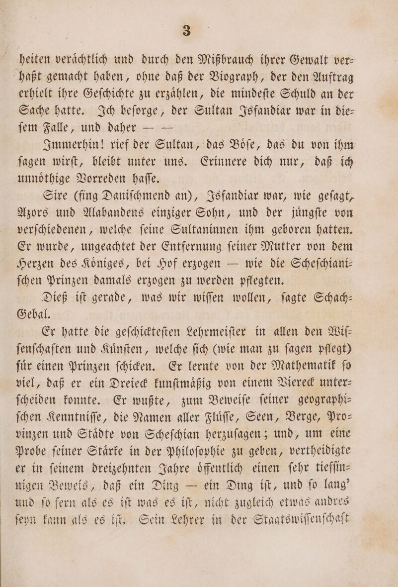 heiten veraͤchtlich und durch den Mißbrauch ihrer Gewalt ver: haßt gemacht haben, ohne daß der Biograph, der den Auftrag erhielt ihre Geſchichte zu erzaͤhlen, die mindeſte Schuld an der Sache hatte. Ich beſorge, der Sultan Isfandiar war in die- ſem Falle, und daher — — Immerhin! rief der Sultan, das Boͤſe, das du von ihm ſagen wirſt, bleibt unter uns. Erinnere dich nur, daß ich unnoͤthige Vorreden haſſe. Sire (fing Daniſchmend an), Isfandiar war, wie geſagt, Azors und Alabandens einziger Sohn, und der juͤngſte von verſchiedenen, welche feine Sultaninnen ihm geboren hatten. Er wurde, ungeachtet der Entfernung ſeiner Mutter von dem Herzen des Koͤniges, bei Hof erzogen — wie die Scheſchiani— ſchen Prinzen damals erzogen zu werden pflegten. Dieß iſt gerade, was wir wiſſen wollen, ſagte Schach— Gebal. Er hatte die geſchickteſten Lehrmeiſter in allen den Wiſ— ſenſchaften und Kuͤnſten, welche ſich (wie man zu ſagen pflegt) fuͤr einen Prinzen ſchicken. Er lernte von der Mathematik ſo viel, daß er ein Dreieck kunſtmaͤßig von einem Viereck unter: ſcheiden konnte. Er wußte, zum Beweiſe ſeiner geographi— Then Kenntniſſe, die Namen aller Fluͤſſe, Seen, Berge, Pro— vinzen und Staͤdte von Scheſchian herzuſagen; und, um eine Probe ſeiner Staͤrke in der Philoſophie zu geben, vertheidigte er in feinem dreizehnten Jahre oͤffentlich einen ſehr tiefſin— nigen Beweis, daß ein Ding — ein Ding iſt, und ſo lang' und ſo fern als es iſt was es iſt, nicht zugleich etwas andres ſeyn kann als es iſt. Sein Lehrer in der Staatswiſſenſchaft